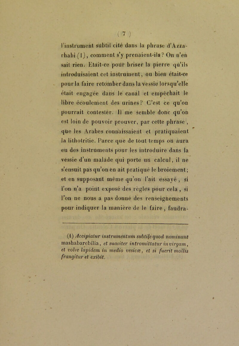 l’instrument subtil cité dans la phrase d’Azza- rhabi (1), comment s’y prenaient-ils? On n’en sait rien. Etait-ce pour briser la pierre qu’ils introduisaient cet instrument, ou bien était-ce pour la faire retomber dans la vessie lorsqu’elle était engagée dans le canal et empêchait le libre écoulement des urines? C’est ce qu’on pourrait contester. Il me semble donc qu’on est loin de pouvoir prouver, par cette phrase , que les Arabes connaissaient et pratiquaient la lithotritie. Parce que de tout temps on aura eu des instruments pour les introduire dans la vessie d’un malade qui porte un calcul, il ne s’ensuit pas qu’on en ait pratiqué le broiement ; et en supposant même qu’on l’ait essayé , si l’on n’a point exposé des règles pour cela , si l’on ne nous a pas donné des renseignements pour indiquer la manière de le faire, faudra- (1) Accipiatur instrumentum subtile quod nommant mashabarebilia, et suaviter intromittatur invirgam, et volve lapidem in medio vesicæ, et si fuerit mollis frangitur et exibit.