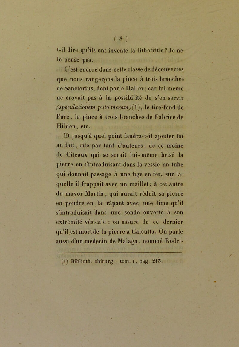 t-il dire qu’ils ont inventé la lithotritie ? Je ne le pense pas. C’est encore dans cette classe de découvertes que nous rangerons la pince à trois branches de Sanctorius, dont parle Haller ; car lui-même ne croyait pas à la possibilité de s’en servir ' (speculalionem puto meramj( 1 ), le tire-fond de Paré, la pince à trois branches de Fabrice de Hilden, etc. Et jusqu’à quel point faudra-t-il ajouter foi au fait, cité par tant d’auteurs, de ce moine de Cîteaux qui se serait lui-même brisé la pierre en s’introduisant dans la vessie un tube qui donnait passage à une tige en fer, sur la- quelle il frappait avec un maillet; à cet autre du mayor Martin , qui aurait réduit sa pierre en poudre en la râpant avec une lime qu’il s’introduisait dans une sonde ouverte à son extrémité vésicale : on assure de ce dernier qu’il est mortde la pierre à Calcutta. On parle aussi d’un méd.ecin de Malaga, nommé Rodri- (1) Biblioth. chirurg. , tom. i, pag. 215.