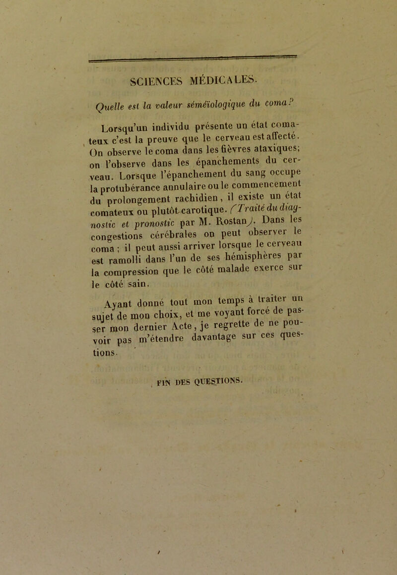 Quelle est la valeur séméiologique du cornai Lorsqu’un individu présente un état coma- teux c’est la preuve que le cerveau est affecté. On observe le coma dans les fièvres ataxiques; on l’observe dans les épanchements du cer- veau. Lorsque l’épanchement du sang occupe la protubérance annulaire ou le commencement du prolongement rachidien, il existe un état comateux ou plutôtcarotique. ('Traité du diag- nostic et pronostic par M. Rostand. Dans les congestions cérébrales on peut observer le coma ; il peut aussi arriver lorsque le cerveau est ramolli dans l’un de ses hémisphères par la compression que le côté malade exerce sur le côté sain. Ayant donné tout mou temps à traiter un sujet de mon choix, et me voyant force de pas- ser mon dernier Acte, je regrette de ne pou- voir pas m’étendre davantage sur ces ques- tions. FIN DES QUESTIONS.