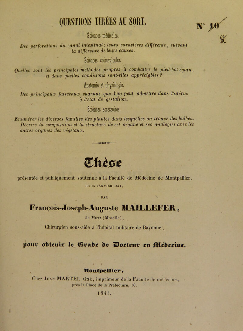 QUESTIONS TIRÉES AU SORT. Sciences médicales. ^ Des per formions du canal intestinal: leurs caractères différents, suivant la différence de leurs causes. Sciences chirurgicales. Quelles soûl les principales méthodes propres à combattre le pied-bol éepdn, et dans quelles conditions sont-elles appréc\g,bles ? Anatomie et physiologie. Des principaux faisceaux charnus que l’on peut admettre dans l’utérus à l’état de gestation. Sciences accessoires. Enumérer les diverses familles des plantes dans lesquelles on trouve des bulbes. Décrire la composition et la structure de cet organe et ses analogies avec les autres organes des végétaux. présentée et publiquement soutenue à la Faculté de Médecine de Montpellier, I.E 10 JA.NVIER 1841 , PAU François-floseph-Aufjuste MAILLEFER, de Metz (Moselle), Chirurgien sous-aide à l’hôpital militaire de Bayonne , |iour obtenir le (Brnbe be ^oeteur en illébeeine» * / Montpellior* Chez .Jean MAUTEL AÎNÉ, imprimeur de la Faciillé de médecine, près la Pince de la Préfecture, 10. 18^11.