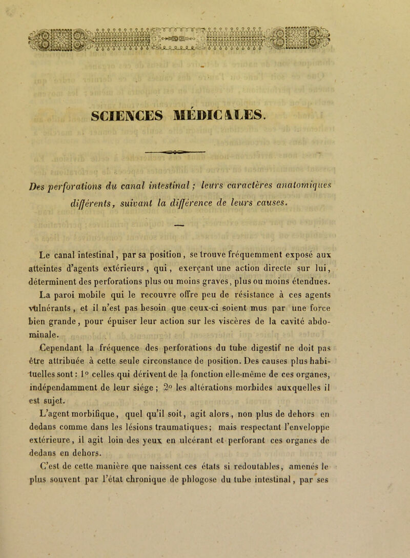 SCIENCES MEDICIEES. Des perforations du canal intestinal; leurs caractères anatomiques différents, suivant la différence de leurs causes. Le canal intestinal, par sa position, se trouve fréquemment exposé aux atteintes d’agents extérieurs , qui, exerçant une action directe sur lui, déterminent des perforations plus ou moins graves, plus ou moins étendues. La paroi mobile qui le recouvre olTre peu de résistance à ces agents vtilnérants , et il n’est pas besoin que ceux-ci soient mus par une force bien grande, pour épuiser leur action sur les viscères de la cavité abdo- minale. Cependant la fréquence des perforàtions du tube digestif ne doit pas être attribuée à cette seule circonstance de position. Des causes plushabi- iuelles sont : 1“ celles qui dérivent de la fonction elle-même de ces organes, indépendamment de leur siège; 2° les altérations morbides auxquelles il est sujet. L’agentmorbiüque, quel qu’il soit, agit alors., non plus de dehors en dedans comme dans les lésions traumatiques; mais respectant l’enveloppe extérieure, il agit loin des yeux en ulcérant et perforant ces organes de dedans en dehors. C’est de celte manière que naissent ces états si redoutables, amenés le plus souvent par l’état chronique de phlogose du tube intestinal, par ses