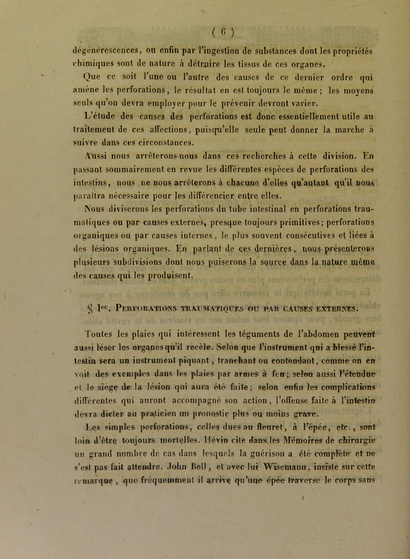 ( ) dégénérescences, ou en6n par l’ingestion de substances dont les propriétés chimiques sont de nature à détruire les tissus de ces organes. Que ce soit l’une ou l’autre des causes de ce dernier ordre qui «iniène les perforations, le résultat en est toujours le même ; les moyens seuls qu’on devra employer pour le prévenir devront varier. L’étude des causes des perforations est donc essentiellement utile au traitement de ces affections, puisqu’elle seule peut donner la marche à suivre dans ces circonstances. Aussi nous arrêterons-nous dans ces recherches à cette division. En passant sommairement en revue les différentes espèces de perforations des intestins, nous ne nous arrêterons à chacune d’elles qu’autant qu’il nous paraîtra nécessaire pour les différencier entre elles. Nous-diviserons les perforations du tube intestinal en perforations trau- matiques ou par causes externes, presque toujours primitives; perforations organiques ou par causes internes , le plus souvent consécutives et liées à des lésions organiques. En parlant de ces dernières, nous présenterons plusieurs subdivisions dont nous puiserons la source dans la nature même des causes qui les produisent. § !«'. PeR¥H)RAT10KS traumatiques ou par causes EXTERINES. Toutes les plaies qui intéressent les téguments de l’abdomen peuvent aussi léser les organes qu’il recèle. Selon que l’instrument qui a blessé l’in- lesliu sera un instrument piquant, tranchant ou contondant, comme on en voit des exemples dans les plaies par armes à few; selon aussi l’étendue et le siège de la lésion qui aura été faite; selon enfin les complications dilférentes qui auront accompagné son action, l’offense faite à l’inïestirr devra dicter au praticien un pronostic plus ou moins grave. Les simples perforations, celles dues au fleuret, à l’épée, etc., sont loin d’être toujours mortelles. Tlévin cite dans les Mémoires de chirurgie un grand nombre de cas dans lesquels la guérison a été complète et ne s’est pas fait attendre. John Boll, et avec lui Wiscmann, insiste sur cette remarque , que fréquemment il arrive qiEune épée traverse le corps sans I