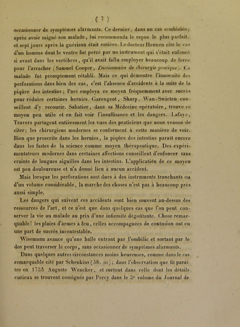 occasionner de syinpldmes alarmants. Ce dernier, dans un cas semblable, après avoir saigné son malade, lui recommanda le repos le plus pariait, et sept jours après la guérison était entière. Le docteur Hcnnen cite le <‘as d’un homme dont le ventre fut percé par un instrument qui s’était enfoncé si avant dans les vertèbres, qu’il avait fallu employer beaucoup de foret' pour l’arracher (Samuel Cooper, Dictionnaire de chirurgie jjraiique^. Ce malade fut promptement rétabli. Mais ce qui démontre l’innocuité des perforations dans bien des cas, c’est l’absence d’accidents à la suite de la piqûre des intestins ; Paré employa ce moyen fréquemment avec succès pour réduire certaines hernies. Garengeot, Sharp, Wan-Swieteu con- seillent d’y recourir. Sabatier, dans sa Médecine opératoire, trouve ce moyen peu utile et en fait voir l’insuffisance et les dangers. Lafiiye, Travers partagent entièrement les vues des praticiens que nous venons de citer; les chirurgiens modernes se conforment à cette manière de voir. Bien que proscrite dans les hernies, la piqûre des intestins parait encore dans les fastes de la science comme moyen thérapeutique. Des expéri- mentateurs modernes dans certaines affections conseillent d’enfoncer sans crainte de longues aiguilles dans les intestins. L’applicatiôn de ce moyen est peu douloureuse et n’a donné lieu à aucun accident. Mais lorsque les perforations sont dues à des instruments tranchants ou d’un volume considérable, la marche des choses n’est pas à beaucoup près aussi simple. Les dangers qui suivent ces accidents sont bien souvent au-dessus des ressources de l’art, et ce n’est que dans quelques cas que l’on peut con- server la vie au malade au prix d’une infirmité dégoûtante. Chose remar- quable! les plaies d’armes à feu, celles accompagnées de contusion ont eu une part de succès incontestable. Wisemann avance qu’une balle entrant par l’ombilic et sortant par le dos peut traverser le corps, sans occasionner de symptômes alarmants. Dans quelques autres circonstances moins heureuses, comme dans le cas remarquable cité par Schenkius (h'û. iii); dans l’observation que fit paraî- tre en 1735 Auguste Wencker, et surtout dans celle dont les détails curieux se trouvent consignés par Percy dans le 3*^ volume du Journal de