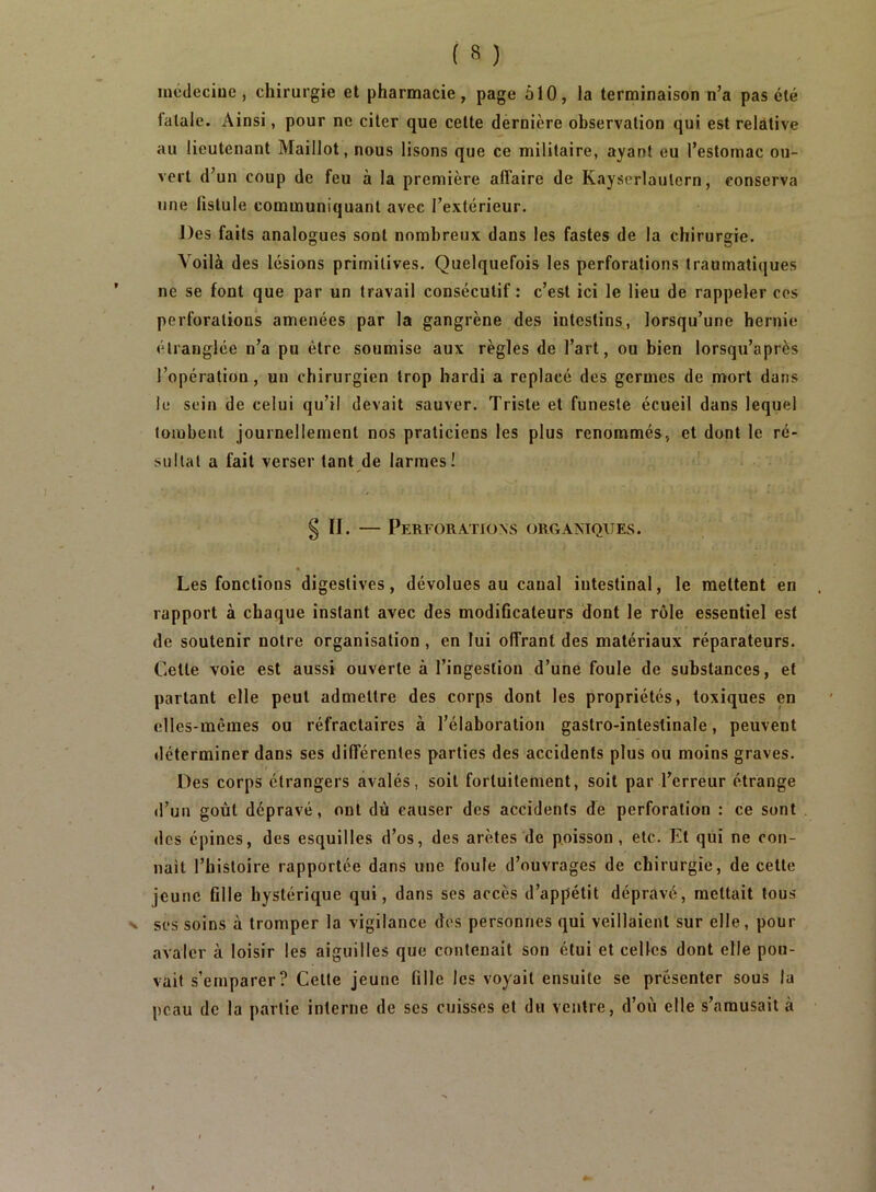 mcdeciue, chirurgie et pharmacie, page ôlO, la terminaison n’a pas été fatale. Ainsi, pour ne citer que cette dernière observation qui est relative au lieutenant Maillot, nous lisons que ce militaire, ayant eu l’estomac ou- vert d’un coup de feu à la première affaire de Kayserlaulcrn, conserva une fistule communiquant avec l’extérieur. J)es faits analogues sont nombreux dans les fastes de la chirurgie. Voilà des lésions primitives. Quelquefois les perforations traumatiques ne se font que par un travail consécutif: c’est ici le lieu de rappeler ces perforations amenées par la gangrène des intestins, lorsqu’une hernie étranglée n’a pu être soumise aux règles de l’art, ou bien lorsqu’après l’opération, un chirurgien trop hardi a replacé des germes de mort dans le sein de celui qu’il devait sauver. Triste et funeste écueil dans lequel tombent journellement nos praticiens les plus renommés, et dont le ré- sultat a fait verser tant de larmes! § n. — Perforations obgantques. Les fonctions digestives, dévolues au canal intestinal, le mettent en rapport à chaque instant avec des modiGcateurs dont le rôle essentiel est de soutenir notre organisation, en lui offrant des matériaux réparateurs. Cette voie est aussi ouverte à l’ingestion d’une foule de substances, et parlant elle peut admettre des corps dont les propriétés, toxiques en elles-mêmes ou réfractaires à l’élaboration gastro-intestinale, peuvent déterminer dans ses différentes parties des accidents plus ou moins graves. Des corps étrangers avalés, soit fortuitement, soit par Terreur étrange il’un goût dépravé, ont dù causer des accidents de perforation : ce sont des épines, des esquilles d’os, des arêtes de poisson, etc. Et qui ne con- nait l’histoire rapportée dans une foule d’ouvrages de chirurgie, de cette jeune fille hystérique qui, dans ses accès d’appétit dépravé, mettait tous N ses soins à tromper la vigilance dos personnes qui veillaient sur elle, pour avaler à loisir les aiguilles que contenait son étui et celles dont elle pou- vait s’emparer? Celte jeune fille les voyait ensuite se présenter sous la peau de la partie interne de ses cuisses et du ventre, d’où elle s’amusait à