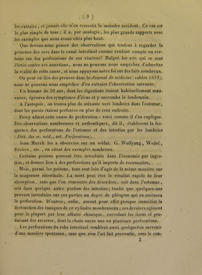 les exlraiio, cl jamais elle n’en ressenlit le moindre accident. Ce cas est le plus simple de tous ; il a, par analogie, les plus grands rapports avec les exemples que nous avons cités plus haut. Que devons-nous penser des observations qui tendent à regarder la présence des vers dans le canal intestinal comme rendant compte en cer- tains cas des perforations de ces viscères? Malgré les cris qui se sont élevés contre ces assertions, nous ne pouvons nous empêcher d’admettre la réalité de cette cause, et nous appuyons notre foi sur des faits nombreux. On peut en lire des preuves dans le Journal de médecine (cahier 1819); nous ne pouvons nous empêcher d’en extraire l’observation suivante. Un homme de 50 ans, dont les digestions étaient habituellement mau- vaises, éprouva des symptômes d’iléus et y succomba le lendemain. A l’autopsie, on trouva plus de soixante vers lombrics dans l’estomac, dont les parois étaient perforées en plus de cent endroits. Percy admet cette cause de perforation : voici comme il s’en explique. Des observations nombreuses et authentiques, dit il, établissent la fré- quence des perforations de l’estomac et des intestins par les lombrics ( Dict. des sc. méd.j art. PerforalionsJ. ■ Jean Murait les a observées sur un soldat. G. Wolfyang, Wedel, Pvivière, etc. , en citent des exemples nombreux. Certains poisons peuvent être introduits dans l’économie par inges- tion , et donner lieu à des perforations qu’il importe de reconnaître. Mais, parmi les poisons, tous sont loin d’agir de la même manière sur la muqueuse intestinale. La mort peut être le résultat rapide de leur absorption, sans que l’on rencontre des désordres, soit dans l’estomac, soit dans quelque autre portion des intestins; tandis que quelques-uns peuvent introduire sur ces parties un degré de pblogose qui en amènera la perforation. D’autres, enfin, auront pour elTet presque immédiat la destruction des tuniques de ce cylindre membraneux ; ces derniers agissent pour la plupart par leur affinité chimique, corrodant les tissus et pro- duisant des escarres, dont la chute ouvre une ou plusieurs perforations. Les perforations du tube intestinal semblent aussi quelquefois survenir d’une manière spontanée, sans que rien l’ait fait pressentir, sans le con- 2