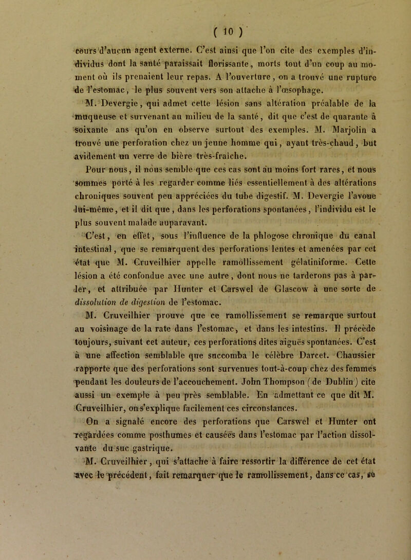 -Côurs'd’aucun agent externe. C’est ainsi que l’on cite des exemples d’in- dividus dont la santé paraissait florissante, morts tout d’un coup au mo- ment où ils prenaient leur repas. A l’ouverture, on a trouvé une rupture de l’estomac, le plus souvent vers son attache à l’œsophage. 'M. Devergie, qui admet cette lésion sans altération préalable de la ♦muqueuse et survenant au milieu de la santé, dit que c’est de quarante à ‘Soixante ans qu’on en observe surtout des exemples. M. Marjolin a trouvé une perforation chez un jeune homme qui, ayant très-chaud, but avidement un verre de bière très-fraîche. Pour nous, il nous semble que ces cas sont au moins fort rares, et nous 'sommes porté à les regarder comme liés essentiellement à des altérations chroniques souvent peu appréciées du tube digestif. M. Devergie l’avoue ' •lüi-même, et il dit que , dans les perforations spontanées, l’individu est le plus souvent malade auparavant. C’est, 'en elTét, sous l’influence de la phlogose chronique du canal intestinal, que se remarquent des perforations lentes et amenées par cet état que M. Cruveilhier appelle ramollissement gélatiniforme. Cette lésion a été confondue avec une autre, dont nous ne tarderons pas à para- der, et attribuée par Hunter et CarsAVel de Glascow à une sorte de dissolution de digestion de l’estomac. M. Cruveilhier prouve que ce ramollissement se remarque surtout au voisinage de la rate dans l’estomac, et dans les intestins. Il précède toujours, suivant cet auteur, ces perforations dites aiguës spontanées. C’est à une affection semblable que succomba le célèbre Darcet. Chaussier -rapporte que des perforations sont survenues tout-à-coup chez des femmes pendant les douleurs de l’accouchement. John Thompson (de Dublin) cite aussi un exemple à peu près semblable. En admettant ce que dit M. Cruveilhier, ons’explique facilement ces circonstances. On a signalé encore des perforations que Carswel et Hunter ont Tegàrdées comme posthumes et causées dans l’estomac par l’action dissol- vante du suc gastrique. M. Cruveilhier, qui s’attache à faire ressortir la différence de cet état avec le précédent, fait remarquer que le ramollissement, dans cecas, «e