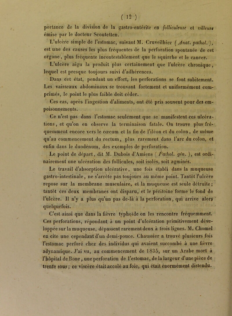 portance de la division de la gastro-entérite en folUcuîeuse et villeuse émise par le docteur Scoutetten. L’ulcère simple de l’estomac, suivant M. Cruveilhier ( y/nat. palhoL ), est une des causes les plus fréquentes de la perforation spontanée de cet organe, plus fréquente incontestablement que le squirrhe et le cancecv L’ulcère aigu la produit plus certainement que l’ulcère chronique, lequel est presque toujours suivi d’adhérences. Dans cet état, pendant un effort, les perforations se font subitement. Les vaisseaux abdominaux se trouvant fortement et uniformément com- primés, le point le plus faible doit céder. Ces cas, après l’ingestion d’aliments, ont été pris souvent pour des em- poisonnements. Ce n’est pas dans l’estomac seulement que se manifestent ces ulcéra- tions, et qu’on en observe la terminaison fatale. On trouve plus fré- quemment encore vers le cæcum et la fin de l’iléon et du colon, de même qu’au commencement du rectum, plus rarement dans l’arc du colon, et enfin dans le duodénum, des exemples de perforation. Le point de départ, dit M. Dubois d’Amiens ( Palhol. gén. ), est ordi- nairement une ulcération des follicules, soit isolés, soit agminés. Le travail d’absorption ulcérative, une fois établi dans la muqueuse gastro-intestinale, ne s’arrête pas toujours au même point. Tantôt l’ulcère repose sur la membrane musculaire, et la muqueuse est seule détruite ; tantôt ces deux membranes ont disparu, et le péritoine forme le fond de l’ulcère. Il n’y a plus qu’un pas de-là à la perforation, qui arrive alors quelquefois. . C’est ainsi que dans la fièvre typhoïde on les rencontre fréquemment. Ces perforations, répondant à un point d’ulcération primitivement déve- loppée sur la muqueuse, dépassent rarement deux à trois lignes. M. Chomel en cite une cependant d’un demi-pouce. Cbaussier a trouvé plusieurs fois l’estomac perforé chez des individus qui avaient succombé à une fièvre adynamique. J’ai vu, au commencement de 1835, sur un Arabe mort à l’hôpital de Bone, une perforation de l’estomac, de la largeur d’une pièce de trente sous ; ce viscère était accolé au foie, qui était énormément distendu.