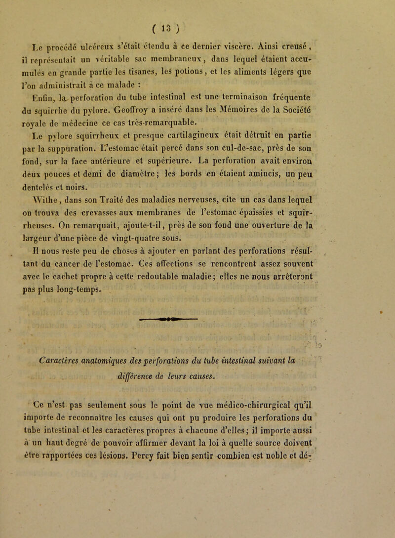 Le procédé ulcéreux s’élaîl étendu à ce dernier viscère. Ainsi creusé, il représentait un véritable sac membraneux, dans lequel étaient accu- mulés en grande partie les tisanes, les potions, et les aliments légers que l’on administrait à ce malade : Enfin, lîu perforation du tube intestinal est une terminaison fréquente du squirrhe du pylore. Geolîroy a inséré dans les Mémoires de la Société royale de médecine ce cas très-remarquable. Le pylore squirrheux et presque cartilagineux était détruit en partie par la suppuration. L’estomac était percé dans son cul-de-sac, près de son. fond, sur la face antérieure et supérieure. La perforation avait environ deux pouces et demi de diamètre ; les bords en étaient amincis, un peu dentelés et noirs. Withe, dans son Traité des maladies nerveuses, cite un cas dans lequel on trouva des crevasses aux membranes de l’estomac épaissies et squir- rheuses. Ou remarquait, ajoute-t-il, près de son fond une ouverture de la largeur d’une pièce de vingt-quatre sous. Il nous reste peu de choses à ajouter en parlant des perforations résul- tant du cancer de l’estomac. Ces affections se rencontrent assez souvent avec le cachet propre à cette redoutable maladie ; elles ne nous arrêteront pas plus long-temps. Caractères anatomiques des perforations du tube intestinal suivant la  •' différence de leurs causes. Ce n’est pas seulement sous le point de Yue médico-chirurgical qu’il importe de reconnaître les causes qui ont pu produire les perforations du tnbe intestinal et les caractères propres à chacune d’elles; il importe aussi à un haut degré de pouvoir affirmer devant la loi à quelle source doivent être rapportées ces lésions. Percy fait bien sentir combien est noble et dé:;