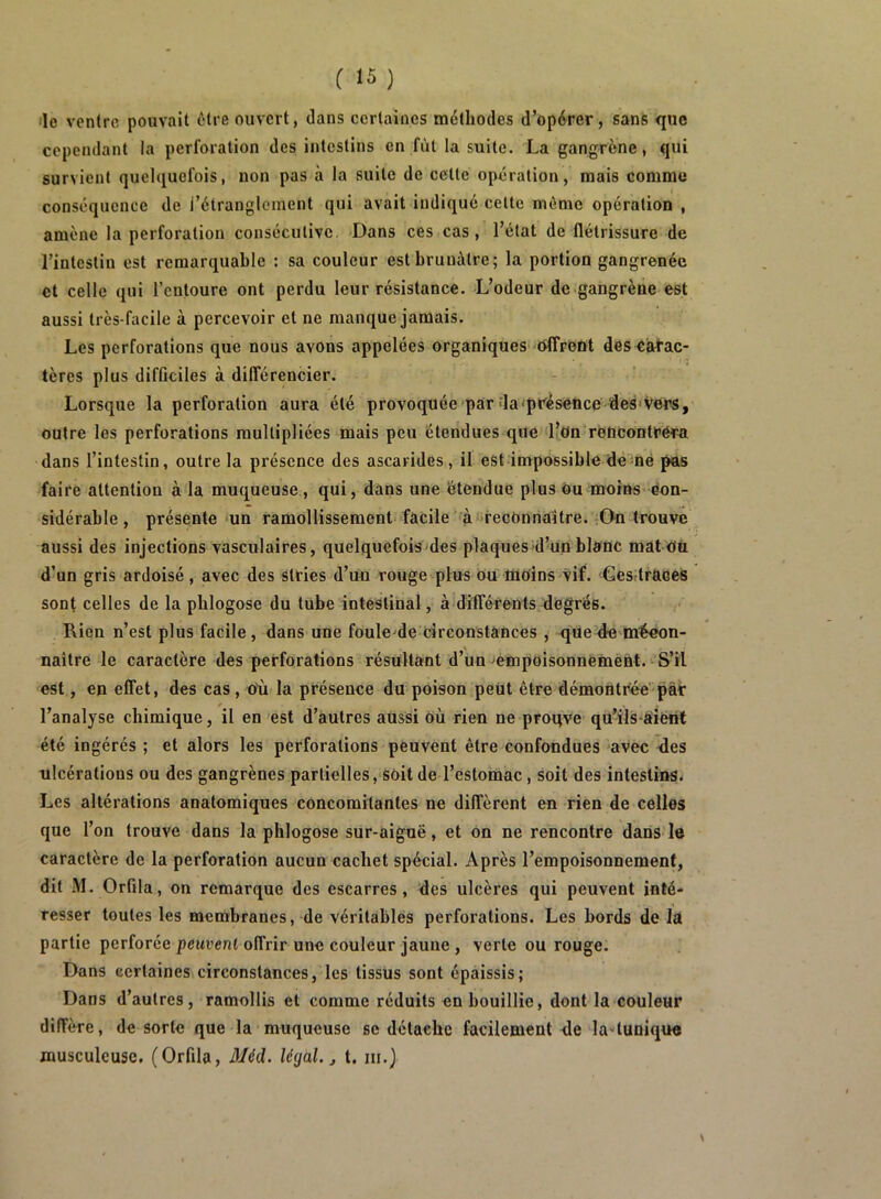 'le ventre pouvait etre ouvert, dans certaines méthodes d’opérer, sans que cependant la perforation des intestins en fût la suite. La gangrène, qui survient quelquefois, non pas à la suite de cette opération, mais comme conséquence de l’étranglement qui avait indiqué cette même opération , amène la perforation consécutive. Dans ces cas, l’état de flétrissure de l’intestin est remarquable : sa couleur est brunâtre; la portion gangrenée et celle qui l’entoure ont perdu leur résistance. L’odeur de gangrène est aussi très-facile à percevoir et ne manque jamais. Les perforations que nous avons appelées organiques offrent des Carac- tères plus difficiles à différencier. Lorsque la perforation aura été provoquée par da'présetice 'des'Vers, outre les perforations multipliées mais peu étendues que l’on reucontréra dans l’intestin, outre la présence des ascarides, il est impossible de me pas faire attention à la muqueuse , qui, dans une étendue plus ou moins eon- sidérable, présente un ramollissement facile fà recOnriattre.-On trouve aussi des injections vasculaires, quelquefois des plaques d’up blanc mat Où d’un gris ardoisé, avec des stries d’un rouge plus ou moins vif. Gesttraees sont celles de la pblogose du tube intestinal, à différents degrés. Rien n’est plus facile, dans une foule'de circonstances , que-de mécon- naître le caractère des perforations résultant d’un empoisonnement. S’il est, en effet, des cas, ofi la présence du poison peut être démontrée' pài: l’analyse chimique, il en est d’autres aussi Où rien ne proqve qU’ils aierit été ingérés ; et alors les perforations peuvent être confondues avec des ulcérations ou des gangrènes partielles, soit de l’estomac, soit des intestins. Les altérations anatomiques concomitantes ne diffèrent en rien de celles que l’on trouve dans la pblogose sur-aiguë, et on ne rencontre dans le caractère de la perforation aucun cachet spécial. Après l’empoisonnement, dit M. Orfila, on remarque des escarres, des ulcères qui peuvent inté- resser toutes les membranes, de véritables perforations. Les bords de Id partie perforée peuvent offrir une couleur jauue , verte ou rouge. Dans certaines circonstances, les tissus sont épaissis; Dans d’autres, ramollis et comme réduits en bouillie, dont la couleur diffère, de sorte que la muqueuse se détache facilement de luAunique musculeuse. (Orfila, 3Iéd. légal, j t. iii.)