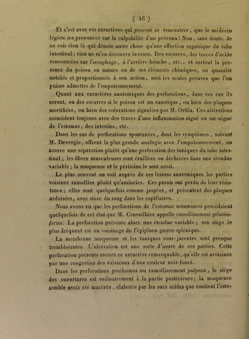 Et c’est avec ces caractères qui peuvent se rencontrer, que le niéJeci» légiste ira prononcer sur la culpabilité d’un prévenu ! Non , sans doute. Je ne vois rien là qui dénote autre chose qu’une affection organique du tube intestinal; rien ne m’en découvre la cause. Des escarres, des traces d’acide • rencontrées sur l’oesophage , à l’arricre-bouche , etc., et surtout la pré- sence du poison en nature ou de ses éléments chimiques, en quantité notable et proportionnée à son action, sont les seules preuves que l’on puisse admettre de l’erapoisonnemeqt. Quant aux caractères anatomiques des perforations, dans ces cas ils seront, ou des escarres si le poison est un caustique, ou bien des plaques mortifiées, ou bien des colorations signalées par M. Orfila. Ces altérations coïncident toujours avec des traces d’une inflammation aiguë ou sur-aiguë de l’estomac, des intestins, etc. Dans les cas de perforations spontanées, dont les symptômes , suivant M. Devergie, offrent la plus grande analogie avec l’empoisonnement, on Irouve une séparation plutôt qu’une perforation des tuniques du tube intes- linal ; les fibres musculeuses sont éraillées ou déchirées dans une étendue variable ; la muqueuse et le péritoine le sont aussi. Le plus souvent on voit auprès de ces lésions anatomiques les parties voisines ramollies plutôt qu’amincies. Ces parois ont perdu de leur résis- tance ; elles sont quelquefois comme jaspées, et présentent des plaques ardoisées, avec stase du sang dans les capillaires. Nous avons vu que les perforations de l’estomac notamment procédaient quelquefois de cet état que M. Cruveilhier appelle ramollissement gélalmi- forme. La perforation présente alors une étendue variable ; son siège le plus fréquent est au voisinage de l’épiploon gastro-splénique. La membrane muqueuse et les tuniques sous-jacentes sont presque tremblotantes. L’ulcération est une sorte d’usure de ces parties. Cette perforation présente encore ce caractère remarquable, qu’elle est avoisinée par une congestion des vaisseaux d'une couleur noir-foncé. Dans les perforations posthumes ou ramollissement jîu/peita;^ le siège des ouvertures est ordinairement à la partie postérieure; la muqueuse semble avoir été macévée , élaborée par les sucs acides que contient l’esto-