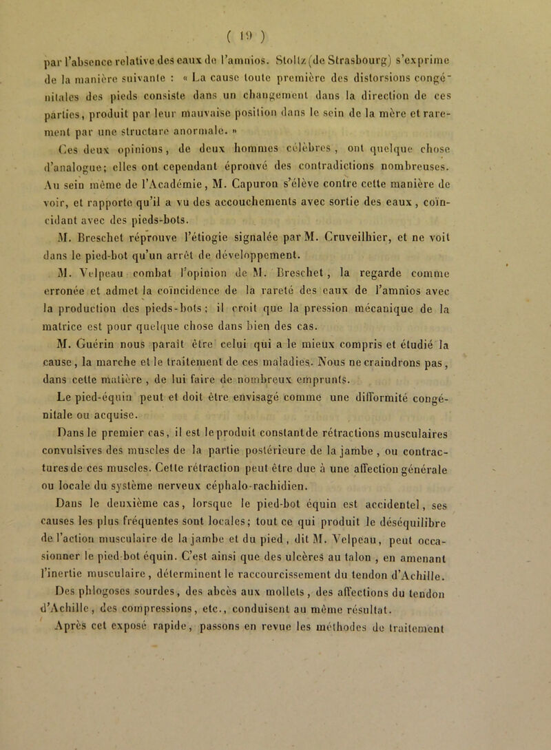 ( 1^) ) par l’absence relative des eaux cio l’ainnios. Stollz (de Strasbourg) s’exprime de la manière suivante : « La cause toute première des distorsions congé nitales des pieds consiste dans un changement dans la direction de ces parties, produit par leur mauvaise position dans le sein de la mère et rare- ment par une structure anormale. » r.es deux opinions, de deux hommes célèbres , ont cpielque chose d’analogue; elles ont cependant éprouvé des contradictions nombreuses. Au sein même de l’Académie, M. Capuron s’élève contre cette manière de voir, et rapporte qu’il a vu des accouchements avec sortie des eaux, coïn- cidant avec des pieds-bots. M. Breschet réprouve l’étiogie signalée par M. Cruveilhier, et ne voit dans le pied-bot qu’un arrêt de développement. jM. Velpeau combat l’opinion de M. Breschet, la regarde comme erronée et admet la coïncidence de la rareté des eaux de l’amnios avec la production des pieds-hots; il croit que la pression mécanique de la matrice est pour quelf[ue chose dans bien des cas. M. Guérin nous paraît être celui qui a le mieux compris et étudié la cause, la marche et le traitement de ces maladies. Nous ne craindrons pas, dans cette matière , de lui faire de nombreux emprunts. Le pied-équin peut et doit être envisagé comme une dilîormité congé- nitale ou acquise. Dans le premier cas, il est le produit constantde rétractions musculaires convulsives des muscles de la partie postérieure de la jarnbe , ou contrac- tures de ces muscles. Cette rétraction peut être due à une affection générale ou locale du système nerveux céphalo-rachidien. Dans le deuxième cas, lorsque le pied-bot équin est accidentel, ses causes les plus fréquentes sont locales; tout ce qui produit le déséquilibre de l’action musculaire de la jambe et du pied , dit M. Velpeau, peut occa- sionner le pied bot équin. C’est ainsi que des ulcèreS au talon , en amenant l’inertie musculaire , déterminent le raccourcissement du tendon d’Achille. Des phlogoses sourdes, des abcès aux mollets, des affections du tendon d’Achille, des compressions, etc., conduisent au même résultat. Après cet exposé rapide, passons en revue les méthodes de traitement