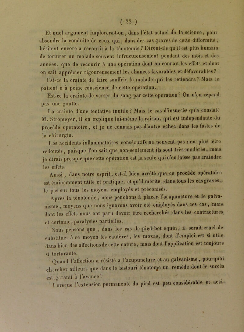 Et quel argument implorera-t-on , dans l’état actuel Je la science, pour absoudre la conduite de ceux qui, dans des cas graves de cette difformité , hésitent encore à recourir à la ténotomie? Diront-ils qu’il est plus humain de torturer un malade souvent infructueusement pendant des mois et des années, que de recourir à une opération dont on connaît les effets et dont on sait apprécier rigoureusement les chances favorables et défavorables? Est-ce la crainte de faire souffrir le malade qui les retiendra? Mais le patient a à peine conscience de cette opération. Est-ce la crainte de verser du sang par cette opération? On n’en répand pas une goutte, La crainte d’une tentative inutile ? Mais le cas d’insuccès qu’a constaté M. Stromeyer, il en explique lui-même la raison, qui est indépendante du procédé opératoire , et je ne connais pas d’autre échec dans tes fastes de la chirurgie. Les accidents inflammatoires consécutifs ne peuvent pas non plus être redoutés, puisque l’on sait que non-seulement ils sont très-modérés, mais je dirais presque que cette opération est la seule qui n’en laisse pas craindre les effets. Aussi, dans notre esprit, est-il bien arrêté que ce procédé opératoire est éminemment utile et pratique, et qu’il mérite, dans tous les cas graves, le pas sur tous les moyens employés et préconisés. Après la ténotomie, nous penchons à placer l’acupuncture et le galva- nisme , moyens que nous ignorons avoir été employés dans ces cas, mais dont les effets nous ont paru devoir être recherchés dans les contractures et certaines paralysies partielles. Nous pensons que , dans les cas de pied-bot équin, il serait cruel de substituer à ce moyen les cautères, les moxas, dont 1 emploi est si utile dans bien des affections de cette nature, mais dont l’application est toujours si torturante. Quand l’affection a résisté à l’acupuncture et au galvanisme, pourquoi chercher ailleurs que dans le bistouri ténotonje un remède dont le succès est garanti à l’avance ? Lors jue l’extension permanente du pied est peu considérable et acci-