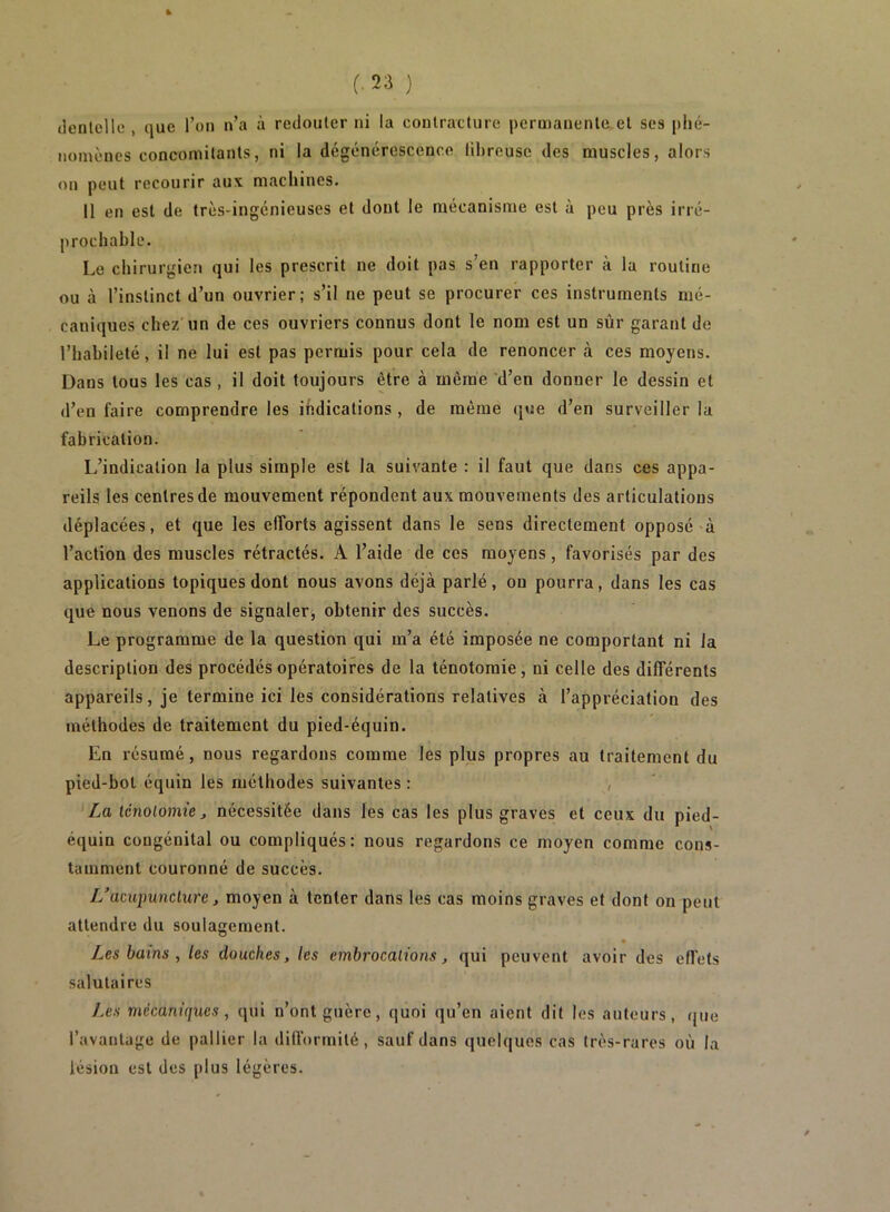 denlellii , que l’on n’a à redouler ni la contracture permanente et ses plié- nomènes concomitants, ni la dégénérescence fibreuse des muscles, alors on peut recourir aux machines. 11 en est de très-ingénieuses et dont le mécanisme est à peu près irré- prochable. Le chirurgien qui les prescrit ne doit pas s’en rapporter à la routine ou à l’instinct d’un ouvrier; s’il ne peut se procurer ces instruments mé- caniques chez'un de ces ouvriers connus dont le nom est un sûr garant de riiahileté, il ne lui est pas permis pour cela de renoncer à ces moyens. Dans tous les cas, il doit toujours être à même *d’en donner le dessin et d’en faire comprendre les indications , de même que d’en surveiller la fabrication. L’indication la plus simple est la suivante : il faut que dans ces appa- reils les centres de mouvement répondent aux mouvements des articulations déplacées, et que les eflbrts agissent dans le sens directement opposé à l’action des muscles rétractés. A l’aide de ces moyens, favorisés par des applications topiques dont nous avons déjà parlé, on pourra, dans les cas que nous venons de signaler, obtenir des succès. Le programme de la question qui m’a été imposée ne comportant ni la description des procédés opératoires de la ténotomie, ni celle des différents appareils, je termine ici les considérations relatives à l’appréciation des méthodes de traitement du pied-équin. En résumé, nous regardons comme les plus propres au traitement du pied-bot équin les méthodes suivantes : , La tcnolomie ^ nécessitée dans les cas les plus graves et ceux du pied- équin congénital ou compliqués: nous regardons ce moyen comme cons- tamment couronné de succès. //acupuncture, moyen à tenter dans les cas moins graves et dont on peut attendre du soulagement. Les bains , les douches, les embrocations, qui peuvent avoir des effets salutaires Les mécaniques, qui n’ont guère, quoi qu’en aient dit les auteurs, <jue l’avantage de pallier la difformité, sauf dans quelques cas très-rares où la lésion est des plus légères.