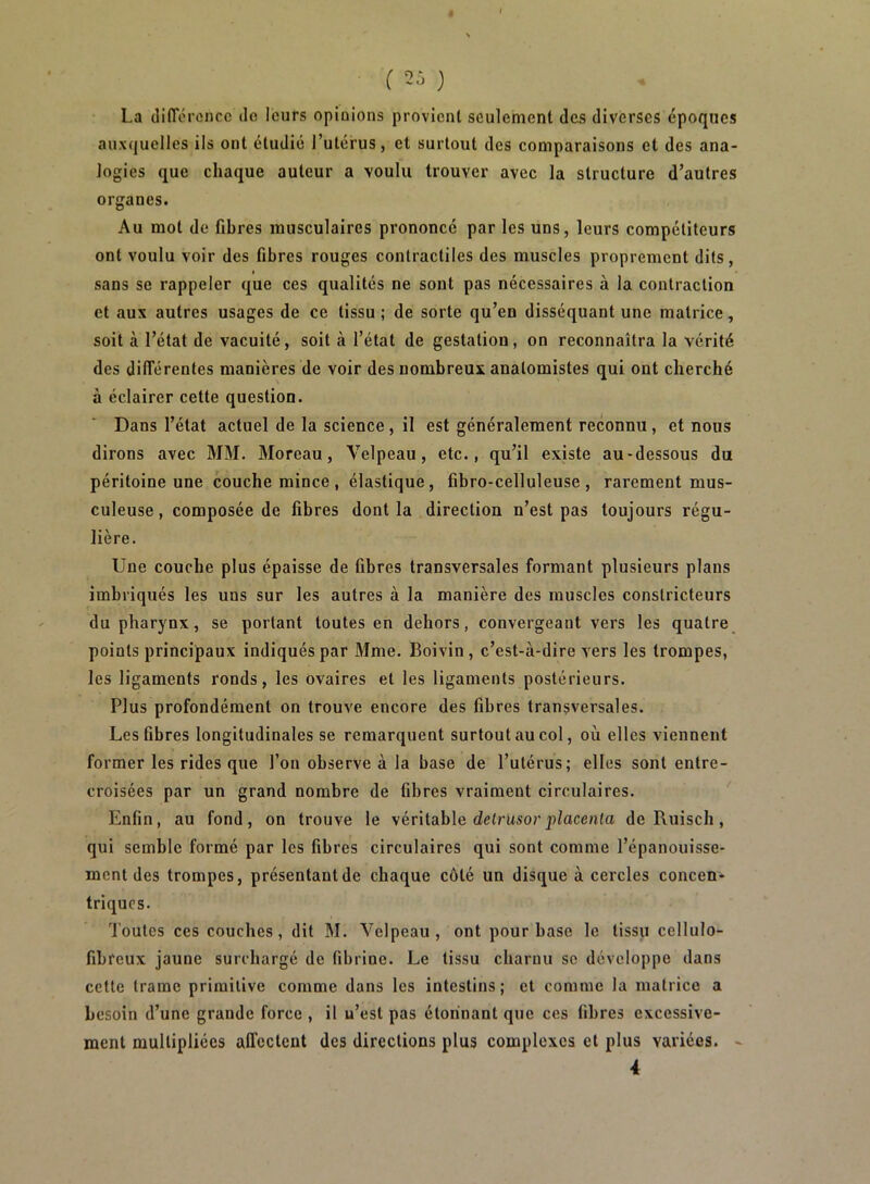 ê l 2i ) La dlITérencc do leurs opinions provient seulement des diverses époques auxquelles ils ont étudié l’utérus, et surtout des comparaisons et des ana- logies que chaque auteur a voulu trouver avec la structure d’autres organes. Au mot de fibres musculaires prononcé par les uns, leurs compétiteurs ont voulu voir des fibres rouges contractiles des muscles proprement dits, sans se rappeler que ces qualités ne sont pas nécessaires à la contraction et aux autres usages de ce tissu ; de sorte qu’en disséquant une matrice, soit à l’état de vacuité, soit à l’état de gestation, on reconnaîtra la vérité des dilTérentes manières de voir des nombreux anatomistes qui ont cherché à éclairer cette question. Dans l’état actuel de la science, il est généralement reconnu, et nous dirons avec MM. Moreau, Velpeau, etc., qu’il existe au-dessous du péritoine une couche mince , élastique, fibro-celluleuse , rarement mus- culeuse , composée de fibres dont la direction n’est pas toujours régu- lière. Une couche plus épaisse de fibres transversales formant plusieurs plans imbriqués les uns sur les autres à la manière des muscles constricteurs du pharynx, se portant toutes en dehors, convergeant vers les quatre points principaux indiqués par Mme. Boivin, c’est-à-dire vers les trompes, les ligaments ronds, les ovaires et les ligaments postérieurs. Plus profondément on trouve encore des fibres transversales. Les fibres longitudinales se remarquent surtout au col, où elles viennent former les rides que l’on observe à la base de l’utérus; elles sont entre- croisées par un grand nombre de fibres vraiment circulaires. Enfin, au fond, on trouve le véritable detrusor pZacc?i(a de Ruisch, qui semble formé par les fibres circulaires qui sont comme l’épanouisse- ment des trompes, présentant de chaque côté un disque à cercles concen- triques. Toutes ces couches, dit M. Velpeau, ont pour base le tissu cellulo- fibreux jaune surchargé de fibrine. Le tissu charnu se développe dans cette trame primitive comme dans les intestins; et comme la matrice a besoin d’une grande force , il u’est pas étonnant que ces fibres excessive- ment multipliées affectent des directions plus complexes et plus variées. - 4