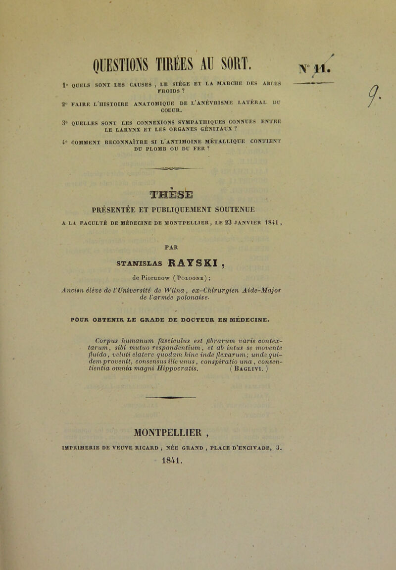 OUESTIONS TIRÉES Al] SORT. 1» QUELS SONT LES CAUSES , LE SIÈGE ET LA MARCHE DES ABCES FROIDS ? 2 KAIRE l’histoire ANATOMIQUE DE l’ANÈVRISME LATÉRAL DU COEUR. 3» QUELLES SONT LES CONNEXIONS SYMPATHIQUES CONNUES ENTRE LE LARYNX ET LES ORGANES GÉNITAUX ? l» COMMENT RECONNAÎTRE SI L’ANTIMOINE MÉTALLIQUE CONTIENT DD PLOMB OU DU FER ? PRÉSENTÉE ET PUBLIQUEMENT SOUTENUE A LA FACULTÉ DE MÉDECINE DE MONTPELLIER, LE 23 .TANYIER 18U , PAK STANISX.AS RATSKI , de Piorunow (Pologne); Ancien élève de l'Université de Wilna, ex-Chirurgien Aide-Major de l'armée polonaise. POUR OBTENIR EE GRADE DE DOCTEUR EN MÉDECINE. Corpus humanum fasciculus est fibrarum varie oontex- tariim, sibi mutuo respondentium, et ab intus se movente jluido, veluti elatere quodam hinc inde flexarum; unde qui- demprovenit, consensus ille unus, conspiralio una, conscn- tientia omnia magni Hippocratis. ( Bagliyi. ) MONTPELLIER , IMPRIMERIE DE YEDYE RICARD ; NÉE GRAND , PLACE D’eNCIVADE, 3. 1841.