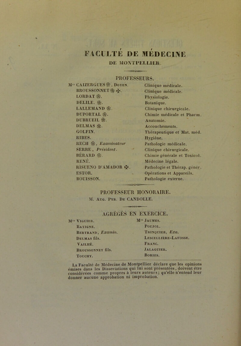 FACLI/IE DE MEDECINE DE MOIXTPEELIEK. PROFESSEURS. M» CAIZERGUES^, Doyen. BROUSSONNET^>ï<. LORDAT DELIEE. LALLEMAND DÜPORTAL DUBRUEIL é. DELMAS GOLFIN. RIBES. REÇU Examinateur SERRE , Président. BÉRARD RENÉ. RISÜENO D’AMADOR . ESTOR. BOUISSON. Clinique médicale. Clinique medicale. Physiologie. Botanique. Clinique chirurgicale. Chimie médicale et Pharm. Anatomie. Accouchements. Thérapeutique et Mat. méd. Hygiène. Pathologie médicale. Clinique chirurgicale. Chimie générale et Toxicol. Médecine légale. Pathologie et Thérap. génér. Opérations et Appareils. Pathologie externe. PROFESSEUR HONORAIRE. iM. Aüg. Ptr. De CANDOLLE. AGRÉGÉS EN EXERCICE. M” ViGUIER. Batigne. Bertrano, Examin. Delmas fils. Vailhé. Broussonnet fils. Touchy. M Jaumes. POCJOL. Trinquier, Exa. Lescellière-Lafosse. Franc. Jalaguier. Bories. La Faculté de Médecine de Montpellier déclare que les opinions émises dans les Dissertations qui lui sont présentées, doGent être considérées comme propres à leurs auteurs; qu’elle n’entend leur donner aucune approbation ni improbation.