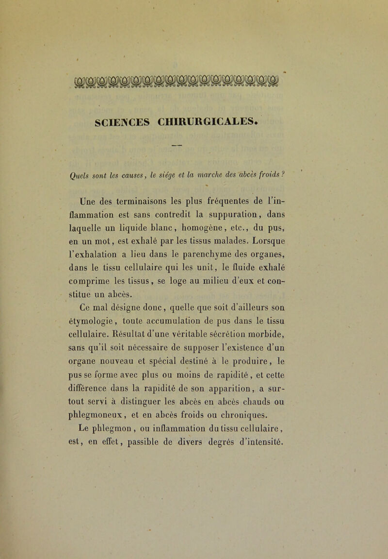 SCIENCES CHIRURGICALES. Quels sont les causes, le siège et la marche des abcès froids ? Une des terminaisons les plus fréquentes de l’in- flammation est sans contredit la suppuration, dans laquelle un liquide blanc, homogène, etc., du pus, en un mot, est exhalé par les tissus malades. Lorsque l’exhalation a lieu dans le parenchyme des organes, dans le tissu cellulaire qui les unit, le fluide exhalé comprime les tissus, se loge au milieu d’eux et con- stitue un abcès. Ce mal désigne donc, quelle que soit d’ailleurs son étymologie, toute accumulation de pus dans le tissu cellulaire. Résultat d’une véritable sécrétion morbide, sans qu’il soit nécessaire de supposer l’existence d’un organe nouveau et spécial destiné à le produire, le pus se forme avec plus ou moins de rapidité, et cette différence dans la rapidité de son apparition, a sur- tout servi à distinguer les abcès en abcès chauds ou phlegmoneux, et en abcès froids ou chroniques. Le phlegmon, ou inflammation du tissu cellulaire, est, en effet, passible de divers degrés d’intensité.