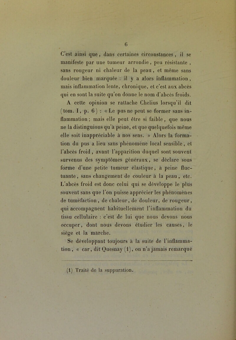 C’est ainsi que, dans certaines circonstances, il se manifeste par une tumeur arrondie, peu résistante , sans rougeur ni chaleur de la peau , et même sans douleur bien marquée : il y a alors inflammation, mais inflammation lente, chronique, et c’est aux abcès qui en sont la suite qu’on donne le nom d’abcés froids. A cette opinion se rattache Chelius lorsqu’il dit ( tom. I, p. 6 ) : « Le pus ne peut se former sans in- flammation ; mais elle peut être si faible, que nous ne la distinguions qu’à peine, et que quelquefois même elle soit inappréciable à nos sens. » Alors la forma- tion du pus a lieu sans phénomène local sensible, et l’abcès froid, avant l’apparition duquel sont souvent survenus des symptômes généraux, se déclare sous forme d’une petite tumeur élastique, à peine fluc- tuante, sans changement de couleur à la peau, etc. L’abcès froid est donc celui qui se développe le plüs souvent sans que l’on puisse apprécier les phénomènes de tuméfaction, de chaleur, de douleur, de rougeur, qui accompagnent habituellement l’inflammation du tissu cellulaire : c’est de lui que nous devons nous occuper, dont nous devons étudier les causes, le siège et la marche. Se développant toujours à la suite de l’inflamma- tion, « car, dit Quesnay (1), on n’a jamais remarqué (1) Traité de la suppuration.