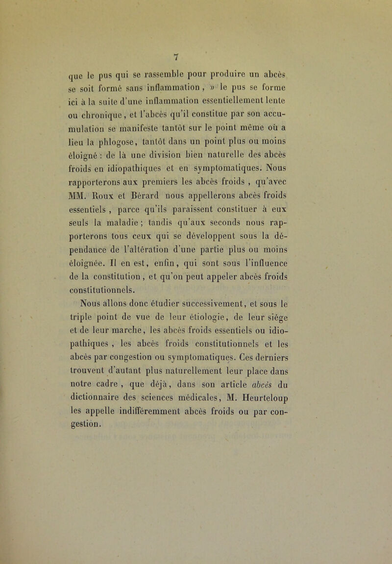 que le pus qui se rassemble pour produire un abcès se soit formé sans inflammation , » le pus se forme ici à la suite d’une inflammation essentiellement lente ou chronique, et 1 abcès qu il constitue par son accu- mulation se manifeste tantôt sur le point même où a lieu la phlogose, tantôt dans un point plus ou moins éloigné : de là une division bien naturelle des abcès froids en idiopathiques et en symptomatiques. Nous rapporterons aux premiers les abcès froids , qu’avec MM. Houx et Bérard nous appellerons abcès froids essentiels , parce qu’ils paraissent constituer à eux seuls la maladie ; tandis qu’aux seconds nous rap- porterons tous ceux qui se développent sous la dé- pendance de l’altération d’une partie plus ou moins éloignée. Il en est, enfin, qui sont sous l’influence de la constitution, et qu’on peut appeler abcès froids constitutionnels. Nous allons donc étudier successivement, et sous le triple point de vue de leur étiologie, de leur siège et de leur marche, les abcès froids essentiels ou idio- pathiques , les abcès froids constitutionnels et les abcès par congestion ou symptomatiques. Ces derniers trouvent d’autant plus naturellement leur place dans notre cadre , que déjà, dans sou article abcès du dictionnaire des sciences médicales, M. Heurteloup les appelle indifféremment abcès froids ou par con- gestion.