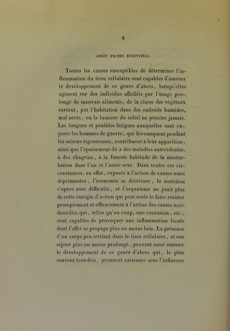 ABCÈS FROIDS ESSENTIELS. Toutes les causes susceptibles de déterminer l’in- flammation du tissu cellulaire sont capables d’amener* le développement de ce genre d’abcès, lorsqu’elles agissent sur des individus afifaiblis par l’usage pro- longé de mauvais aliments, de la classe des végétaux surtout, par l’habitation dans des endroits humides, mal aérés, oü la lumière du soleil ne pénètre jamais. Les longues et pénibles fatigues auxquelles sont ex- posés les hommes de guerre, qui bivouaquent pendant les saisons rigoureuses, contribuent à leur apparition, ainsi que l’épuisement dû à des maladies antécédentes, à des chagrins, à la funeste habitude de la mastur- bation dans l’un et l’autre sexe. Dans toutes ces cir- constances, en effet, exposée à l’action de causes aussi déprimantes , l’économie se détériore , la nutrition s’opère avec difficulté , et l’organisme ne jouit plus de cette énergie d’action qui peut seule le faire résister promptement et efficacement à l’action des causes acci- dentelles qui, telles qu’un coup, une contusion , etc., sont capables de provoquer une inflammation locale dont l’effet se propage plus ou moins loin. La présence d’un corps peu irritant dans le tissu cellulaire, et son séjour plus ou moins prolongé , peuvent aussi amener le développement de ce genre d’abcès qui, le plus souvent toutefois, prennent naissance sous l’influence