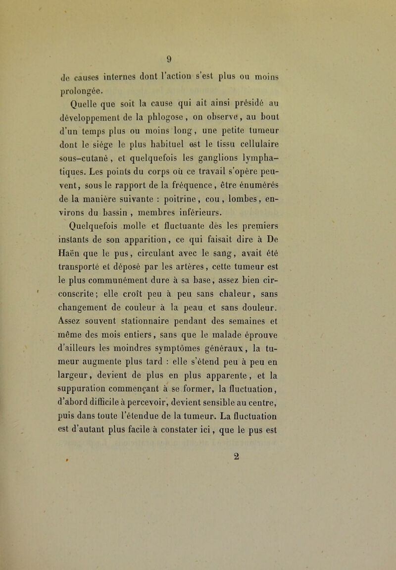 (le causes internes dont l’action s’est plus ou moins prolongée. Quelle que soit la cause qui ait ainsi présidé au développement de la plilogose, on observe, au bout d’un temps plus ou moins long, une petite tumeur dont le siège le plus habituel est le tissu cellulaire sous-cutané, et quelquefois les ganglions lympha- tiques. Les points du corps où ce travail s’opère peu- vent, sous le rapport de la fréquence, être énumérés de la manière suivante : poitrine, cou, lombes, en- virons du bassin , membres inférieurs. Quelquefois molle et fluctuante dès les premiers instants de son apparition, ce qui faisait dire à De Haën que le pus, circulant avec le sang, avait été transporté et déposé par les artères, cette tumeur est le plus communément dure à sa base, assez bien cir- conscrite; elle croît peu à peu sans chaleur, sans changement de couleur à la peau et sans douleur. Assez souvent stationnaire pendant des semaines et même des mois entiers, sans que le malade éprouve d’ailleurs les moindres symptômes généraux, la tu- meur augmente plus tard : elle s’étend peu à peu en largeur, devient de plus en plus apparente, et la suppuration commençant à se former, la fluctuation, d’abord difficile à percevoir, devient sensible au centre, puis dans toute l’étendue de la tumeur. La fluctuation est d’autant plus facile à constater ici, que le pus est 2