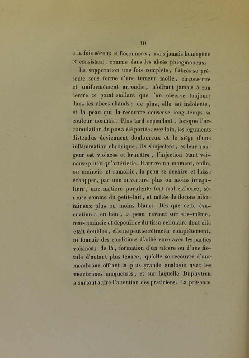 à la fois séreux et floconneux, mais jamais homogène et consistant, comme dans les abcès phlegmoneux. La suppuration une fois complète, l’abcès se pré- sente sous forme d’une tumeur molle, circonscrite et uniformément arrondie, n’offrant jamais à son centre ce point saillant que l’on observe toujours dans les abcès chauds ; de plus, elle est indolente, et la peau qui la recouvre conserve long-temps sa couleur normale. Plus tard cependant, lorsque l’ac- cumulation du pus a été portée assez loin, les téguments distendus deviennent douloureux et le siège d’une inflammation chronique ; ils s’injectent, et leur rou- geur est violacée et brunâtre , l’injection étant vei- neuse plutôt qu’artérielle. Il arrive un moment, enfin, oü amincie et ramollie, la peau se déchire et laisse échapper, par une ouverture plus ou moins irrégu- lière, une matière purulente fort mal élaborée, sé- reuse comme du petit-lait, et mêlée de flocons albu- mineux plus ou moins blancs. Dès que cette éva- cuation a eu lieu , la peau revient sur elle-même, mais amincie et dépouillée du tissu cellulaire dont elle était doublée, elle ne peut se rétracter complètement, ni fournir des conditions d’adhérence avec les parties voisines ; de là, formation d’un ulcère ou d’une fis- tule d’autant plus tenace, qu’elle se recouvre d’une membrane offrant la plus grande analogie avec les membranes muqueuses, et sur laquelle Dupuytren a surtout attiré l’attention des praticiens. La présence