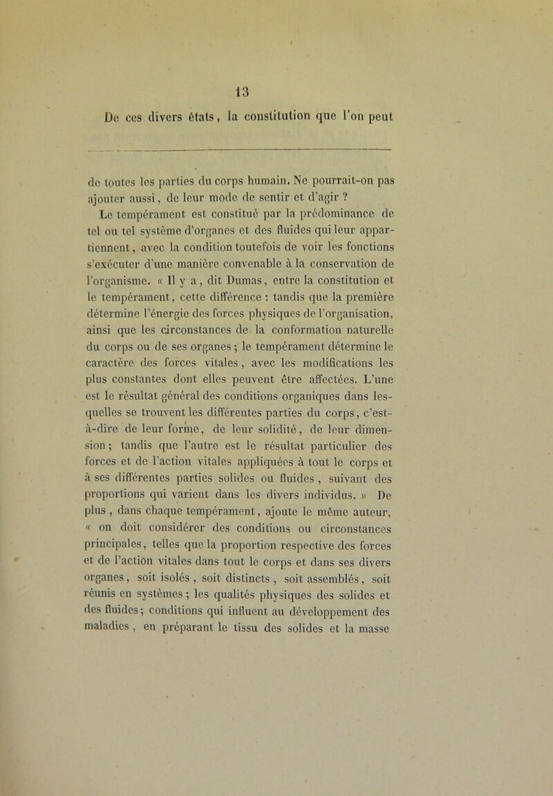 De ces divers étals, la constitution que l’on peut do toutes les parties du corps humain. Ne pourrait-on pas ajouter aussi, de leur mode de sentir et d’agir ? Le tempérament est constitué par la prédominance de tel ou tel système d’organes et des fluides qui leur appar- tiennent , avec la condition toutefois de voir les fonctions s’exécuter d’une manière convenable à la conservation de l’organisme. « Il y a, dit Dumas, entre la constitution et le tempérament, cette différence : tandis que la première détermine l’énergie des forces physiques de l’organisation, ainsi que les circonstances de la conformation naturelle du corps ou de ses organes ; le tempérament détermine le caractère des forces vitales, avec les modifications les plus constantes dont elles peuvent être affectées. L’une est le résultat général des conditions organiques dans les- quelles se trouvent les différentes parties du corps, c’est- à-dire de leur forme, de leur solidité, de leur dimen- sion ; tandis que l’autre est le résultat particulier des forces et de l’action vitales appliquées à tout le corps et à ses différentes parties solides ou fluides , suivant des proportions qui varient dans les divers individus. » De plus , dans chaque tempérament, ajoute le même auteur, « on doit considérer des conditions ou circonstances principales, telles que la proportion respective des forces et de l’action vitales dans tout le corps et dans ses divers organes, soit isolés , soit distincts, soit assemblés, soit réunis en systèmes ; les qualités physiques des solides et des fluides ; conditions qui influent au développement des maladies, en préparant le tissu des solides et la masse