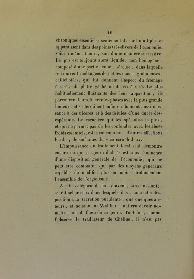 chroniques essentiels; seulement ils sont multiples et apparaissent dans des points très-divers de l’économie, soit en même temps , soit d’une manière successive. Le pus est toujours alors liquide, non homogène , composé d’une partie ténue , séreuse , dans laquelle se trouvent mélangées de petites masses globuleuses , caillebotées, qui lui donnent l’aspect du fromage écrasé , du plâtre gâché ou du riz écrasé. Le plus habituellement fluctuants dés leur apparition , ils parcourent leurs différentes phases avec la plus grande lenteur, et se terminent enfin en donnant aussi nais- sance à des ulcères et à des fistules d’une durée dés- espérante. Le caractère qui les spécialise le plus , et qui ne permet pas de les confondre avec les abcès froids essentiels, est la concomitance d’autres affections locales, dépendantes du vice scrophuleux. L’impuissance du traitement local seul démontre encore ici que ce genre d’abcès est sous l’influence d’une disposition générale de l’économie, qui ne peut être combattue que par des moyens généraux capables de modifier plus ou moins profondément l’ensemble de l’organisme. A celte catégorie de faits doivent, sans nul doute, se rattacher ceux dans lesquels il y a une telle dis- position à la sécrétion purulente , que quelques au- teurs , et notamment Walther , ont cru devoir ad- mettre une diathèse de ce genre. Toutefois, comme l’observe le traducteur de Chelius , il n’est pas