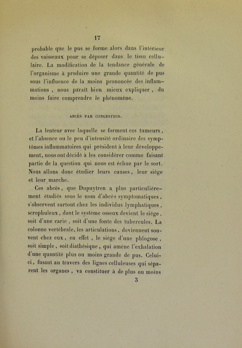 probable que le pus se forme alors dans l'intérieur des vaisseaux pour se déposer dans le tissu cellu- laire. La modification de la tendance générale de l’organisme à produire une grande quantité de pus sous l’influeuce de la moins prononcée des inflam- mations , nous parait bien mieux expliquer , du moins faire comprendre le phénomène. ABCÈS PAR CONGESTION. La lenteur avec laquelle se forment ces tumeurs , et l’absence ou le peu d’intensité ordinaire des symp- tômes inflammatoires qui président à leur développe- ment, nous ont décidé à les considérer comme faisant partie de la question qui nous est échue par le sort. Nous allons donc étudier leurs causes, leur siège et leur marche. Ces abcès, que Dupuytren a plus particulière- ment étudiés sous le nom d’abcès symptomatiques , s'observent surtout chez les individus lymphatiques , scrophuleux, dont le système osseux devient le siège , soit d’une carie , soit d’une fonte des tubercules. La colonne vertébrale, les articulations, deviennent sou- vent chez eux, en effet , le siège d’une phlogose , soit simple, soitdiatliésique , qui amène l’exhalation d’une quantité plus ou moins grande de pus. Celui- ci, fusant au travers des lignes celluleuses qui sépa- rent les organes , va constituer à de plus ou moins 3