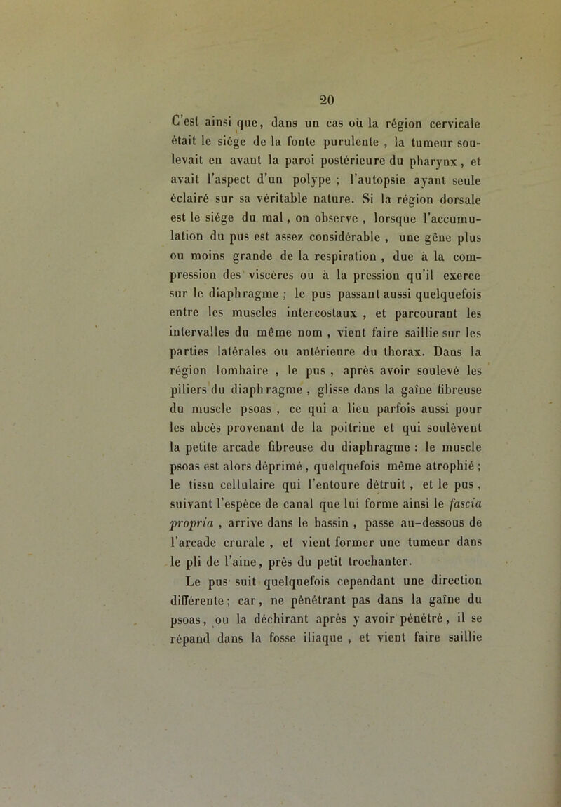 C est ainsi que, dans un cas où la région cervicale était le siège de la fonte purulente , la tumeur sou- levait en avant la paroi postérieure du pharynx, et avait l’aspect d’un polype ; l’autopsie ayant seule éclairé sur sa véritable nature. Si la région dorsale est le siège du mal, on observe , lorsque l’accumu- lation du pus est assez considérable , une gêne plus ou moins grande de la respiration , due à la com- pression des viscères ou à la pression qu’il exerce sur le diaphragme; le pus passant aussi quelquefois entre les muscles intercostaux , et parcourant les intervalles du même nom , vient faire saillie sur les parties latérales ou antérieure du thorax. Dans la région lombaire , le pus , après avoir soulevé les piliers du diaphragme , glisse dans la gaine fibreuse du muscle psoas , ce qui a lieu parfois aussi pour les abcès provenant de la poitrine et qui soulèvent la petite arcade fibreuse du diaphragme : le muscle psoas est alors déprimé , quelquefois même atrophié ; le tissu cellulaire qui l’entoure détruit , et le pus , suivant l’espèce de canal que lui forme ainsi le fascia propria , arrive dans le bassin , passe au-dessous de l’arcade crurale , et vient former une tumeur dans le pli de l’aine, près du petit trochanter. Le pus suit quelquefois cependant une direction différente ; car, ne pénétrant pas dans la gaîne du psoas, ou la déchirant après y avoir pénétré, il se répand dans la fosse iliaque , et vient faire saillie