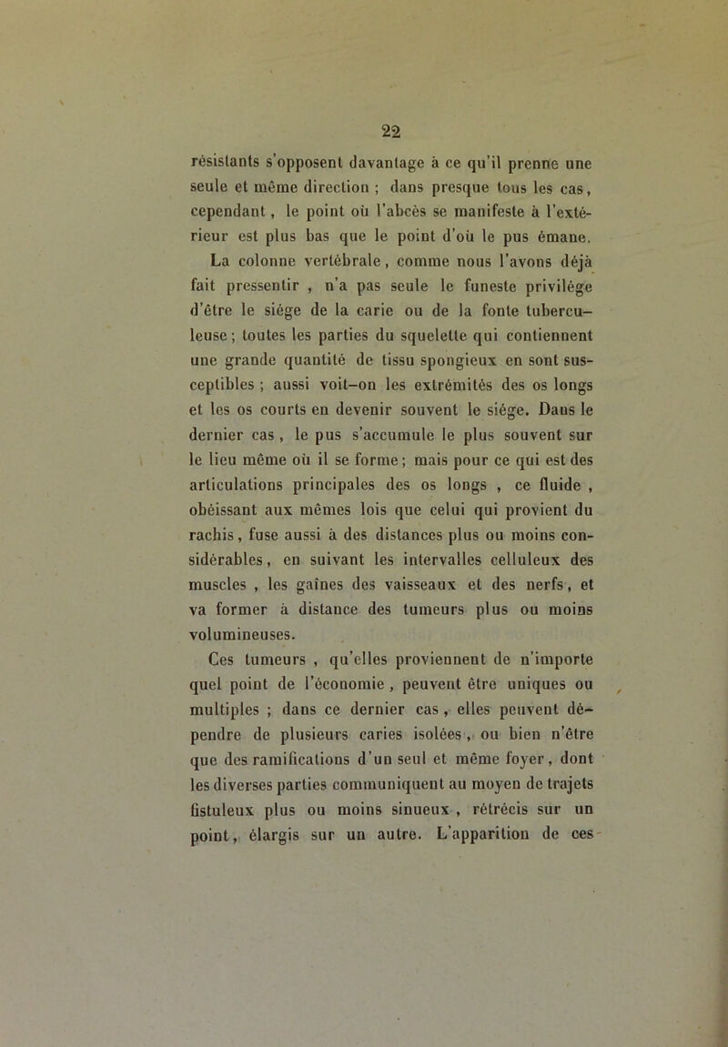 résislants s’opposent davantage à ce qu’il prenne une seule et même direction ; dans presque tous les cas, cependant, le point où l’abcès se manifeste à l’exté- rieur est plus bas que le point d’où le pus émane. La colonne vertébrale, comme nous l’avons déjà fait pressentir , n’a pas seule le funeste privilège d’être le siège de la carie ou de la fonte tubercu- leuse ; toutes les parties du squelette qui contiennent une grande quantité de tissu spongieux en sont sus- ceptibles ; aussi voit-on les extrémités des os longs et les os courts en devenir souvent le siège. Dans le dernier cas, le pus s’accumule le plus souvent sur le lieu même où il se forme ; mais pour ce qui est des articulations principales des os longs , ce fluide , obéissant aux mêmes lois que celui qui provient du rachis, fuse aussi à des distances plus ou moins con- sidérables , en suivant les intervalles celluleux des muscles , les gaines des vaisseaux et des nerfs, et va former à distance des tumeurs plus ou moins volumineuses. Ces tumeurs , qu’elles proviennent de n’importe quel point de l’économie, peuvent être uniques ou ^ multiples ; dans ce dernier cas, elles peuvent dé- pendre de plusieurs caries isolées ,* ou bien n’être que des ramifications d’un seul et même foyer, dont les diverses parties communiquent au moyen de trajets fistuleux plus ou moins sinueux , rétrécis sur un point, élargis sur un autre. L’apparition de ces-