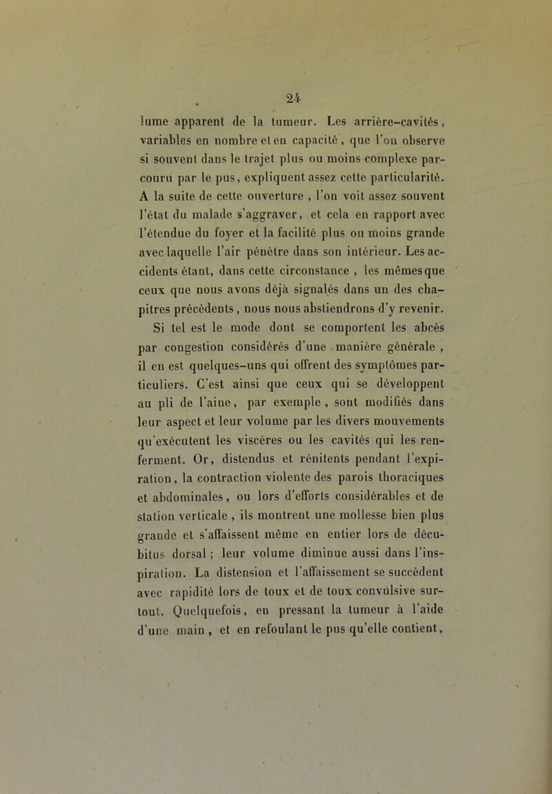 lurae apparent de la tumeur. Les arrière-cavités, variables en nombre et en capacité, que l’ou observe si souvent dans le trajet plus ou moins complexe par- couru par le pus, expliquent assez cette particularité. A la suite de cette ouverture , l’on volt assez souvent l’état du malade s’aggraver, et cela en rapport avec l’étendue du foyer et la facilité plus ou moins grande avec laquelle l’air pénètre dans son intérieur. Les ac- cidents étant, dans cette circonstance , les mêmes que ceux que nous avons déjà signalés dans un des cha- pitres précédents, nous nous abstiendrons d’y revenir. Si tel est le mode dont se comportent les abcès par congestion considérés d’une-manière générale , il en est quelques-uns qui offrent des symptômes par- ticuliers. C’est ainsi que ceux qui se développent au pli de l’aine, par exemple, sont modifiés dans leur aspect et leur volume par les divers mouvements qu’exécutent les viscères ou les cavités qui les ren- ferment. Or, distendus et rénitents pendant l’expi- ration , la contraction violente des parois thoraciques et abdominales, ou lors d’efforts considérables et de station verticale , ils montrent une mollesse bien plus grande et s’affaissent même en entier lors de décu- bitus dorsal ; leur volume diminue aussi dans l’ins- piration. La distension et l’albiissement se succèdent avec rapidité lors de toux et de toux convulsive sur- tout. Quelquefois, en pressant la tumeur à l’aide d’une main , et en refoulant le pus qu’elle contient.
