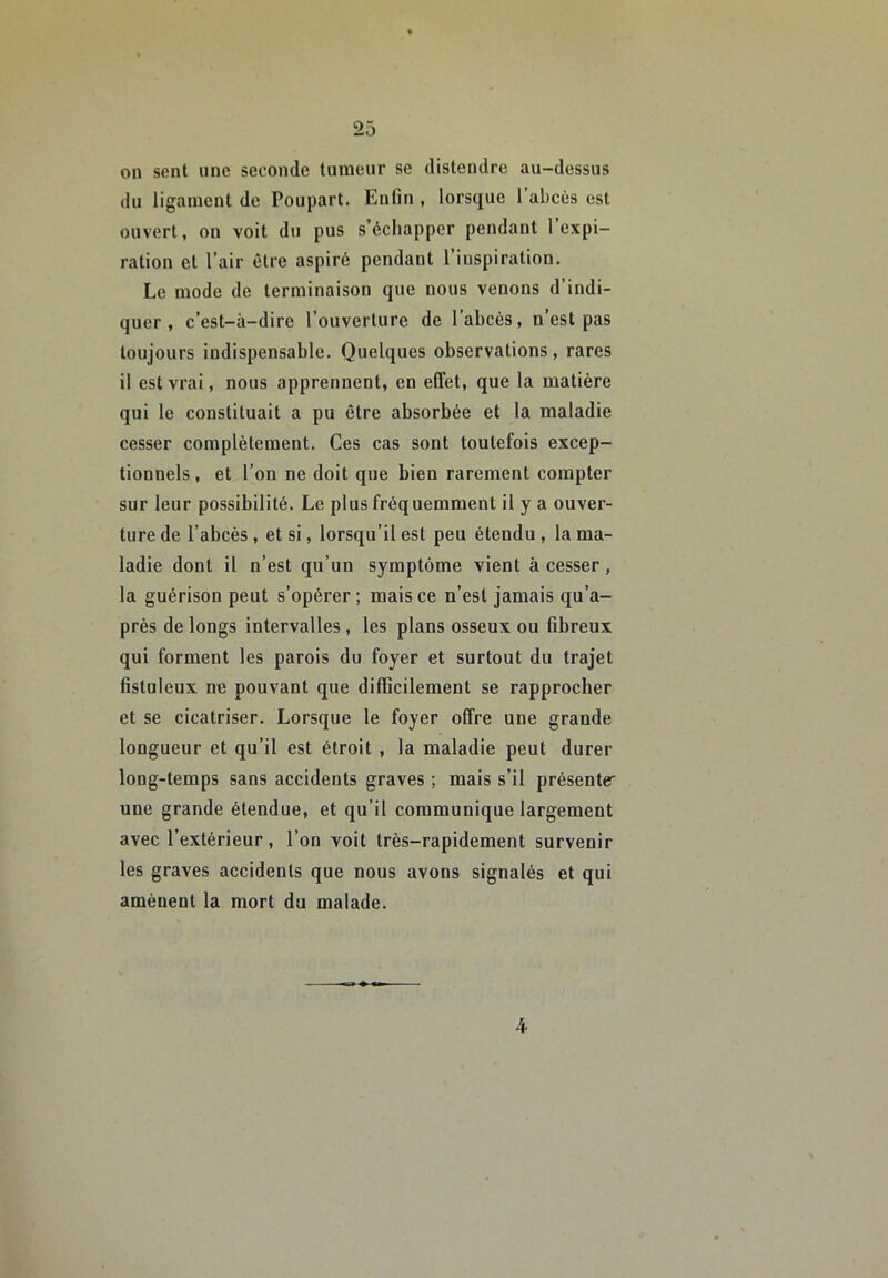 on sent une seconde tumeur se distendre au-dessus du ligament de Poupart. Enfin , lorsque 1 abcès est ouvert, on voit du pus s’échapper pendant l’expi- ration et l’air être aspiré pendant 1 inspiration. Le mode de terminaison que nous venons d’indi- quer , c’est-à-dire l’ouverture de l’abcès, n’est pas toujours indispensable. Quelques observations, rares il est vrai, nous apprennent, en effet, que la matière qui le constituait a pu être absorbée et la maladie cesser complètement. Ces cas sont toutefois excep- tionnels , et l’on ne doit que bien rarement compter sur leur possibilité. Le plus fréquemment il y a ouver- ture de l’abcès, et si, lorsqu’il est peu étendu , la ma- ladie dont il n’est qu’un symptôme vient à cesser, la guérison peut s’opérer ; mais ce n’est jamais qu’a- près de longs intervalles, les plans osseux ou fibreux qui forment les parois du foyer et surtout du trajet fistuleux ne pouvant que difficilement se rapprocher et se cicatriser. Lorsque le foyer offre une grande longueur et qu’il est étroit , la maladie peut durer long-temps sans accidents graves ; mais s’il présente^ une grande étendue, et qu’il communique largement avec l’extérieur, l’on voit très-rapidement survenir les graves accidents que nous avons signalés et qui amènent la mort du malade. 4
