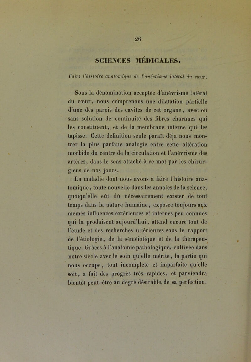 SCIENCES MÉDICALES. Faire l’hisloire anatomique de l’anévrisme latéral du cœur. Sous la dénomination acceptée d’anévrisme latéral du cœur, nous comprenons une dilatation partielle d’une des parois des cavités de cet organe, avec ou sans solution de continuité des fibres charnues qui les constituent, et de la membrane interne qui les tapisse. Cette définition seule paraît déjà nous mon- trer la plus parfaite analogie entre cette altération morbide du centre de la circulation et l’anévrisme des artères, dans le sens attaché à ce mot par les chirur- giens de nos jours. La maladie dont nous avons à faire l’histoire ana- tomique , toute nouvelle dans les annales de la science, quoiqu’elle eût dû nécessairement exister de tout temps dans la nature humaine, exposée toujours aqx mêmes influences extérieures et internes peu connues qui la produisent aujourd’hui, attend encore tout de l’étude et des recherches ultérieures sous le rapport de l’étiologie, de la séméiotique et de la thérapeu- tique. Grâces à l’anatomie pathologique, cultivée dans notre siècle avec le soin qu’elle mérite, la partie qui nous occupe, tout incomplète et imparfaite qu’elle soit, a fait des progrès très-rapides, et parviendra bientôt peut-être au degré désirable, de sa perfection.
