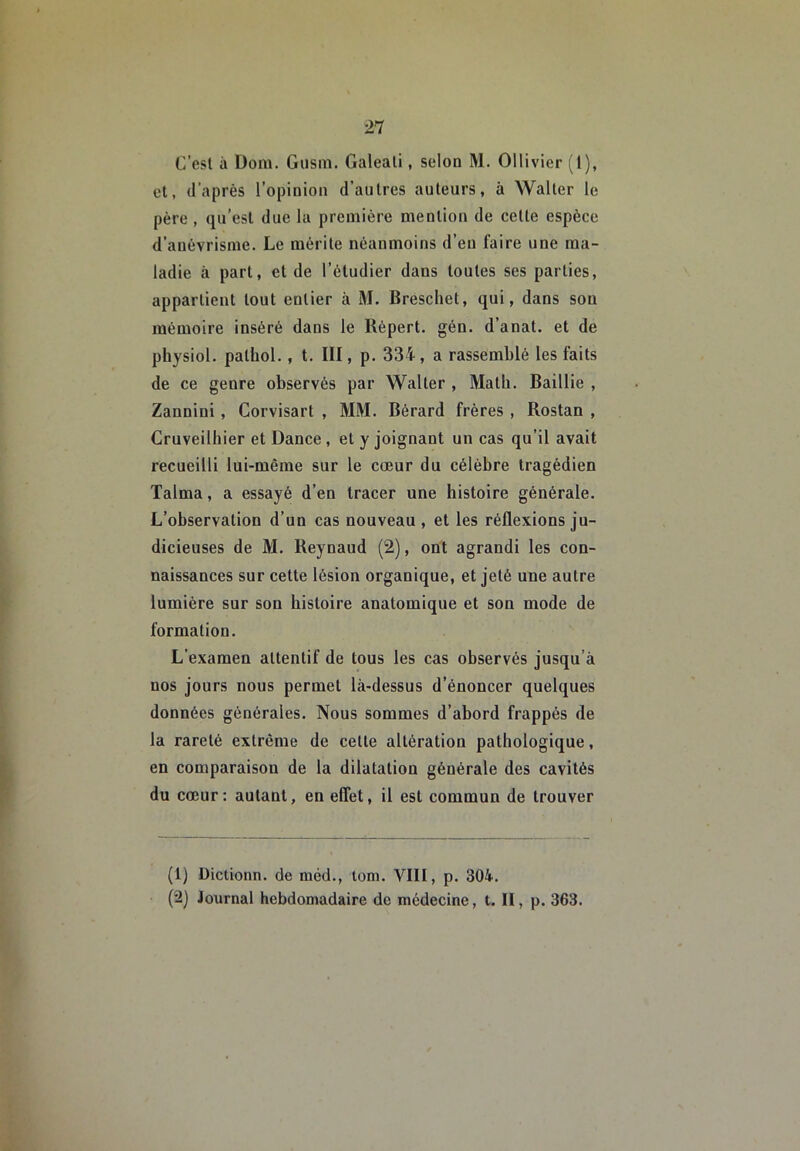 C’esl à Doiii. Giisin. Galeali, selon M. Ollivier (I), et, d’après l’opinion d’autres auteurs, à Walter le père, qu’est due la première mention de cette espèce d’anévrisme. Le mérite néanmoins d’en faire une ma- ladie à part, et de l’étudier dans toutes ses parties, appartient tout entier à M. Breschet, qui, dans sou mémoire inséré dans le Répert. gén. d’anat. et de physiol. pathol., t. III, p. 334, a rassemblé les faits de ce genre observés par Walter , Math. Baillie , Zannini, Corvisart , MM. Bérard frères , Rostan , Cruveilhier et Dance, et y joignant un cas qu’il avait recueilli lui-même sur le cœur du célèbre tragédien Talma, a essayé d’en tracer une histoire générale. L’observation d’un cas nouveau , et les réflexions ju- dicieuses de M. Reynaud (2), ont agrandi les con- naissances sur cette lésion organique, et jeté une autre lumière sur son histoire anatomique et son mode de formation. L’examen attentif de tous les cas observés jusqu’à nos jours nous permet là-dessus d’énoncer quelques données générales. Nous sommes d’abord frappés de la rareté extrême de cette altération pathologique, en comparaison de la dilatation générale des cavités du cœur: autant, en effet, il est commun de trouver (1) Dictionn. de méd., tom. VIII, p. 304. (2) Journal hebdomadaire de médecine, t. II, p. 363.