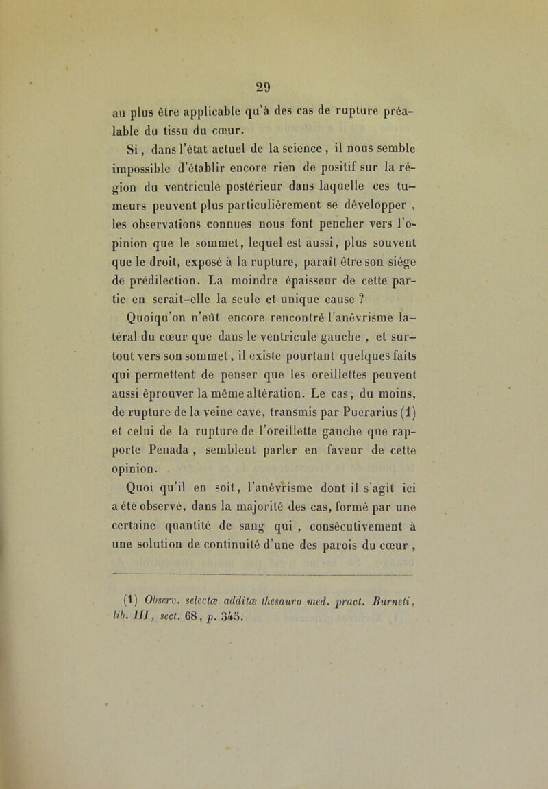 au plus être applicable qu’à des cas de rupture préa- lable du tissu du cœur. Si, dans l’état actuel de la science , il nous semble impossible d’établir encore rien de positif sur la ré- gion du ventricule postérieur dans laquelle ces tu- meurs peuvent plus particulièrement se développer , les observations connues nous font pencher vers l’o- pinion que le sommet, lequel est aussi, plus souvent que le droit, exposé à la rupture, paraît être son siège de prédilection. La moindre épaisseur de cette par- tie en serait-elle la seule et unique cause ? Quoiqu’on n’eût encore rencontré l’anévrisme la- téral du cœur que dans le ventricule gauche , et sur- tout vers son sommet, il existe pourtant quelques faits qui permettent de penser que les oreillettes peuvent aussi éprouver la même altération. Le cas, du moins, de rupture de la veine cave, transmis par Puerarius (1) et celui de la rupture de l’oreillette gauche que rap- porte Penada , semblent parler en faveur de celte opinion. Quoi qu’il en soit, l’anévrisme dont il s’agit ici a été observé, dans la majorité des cas, formé par une certaine quantité de sang qui , consécutivement à une solution de continuité d’une des parois du cœur , (1) Observ. selectœ addilœ (hcsauro med, pract, Burneti, lih. III, scct. 68, p. 345.