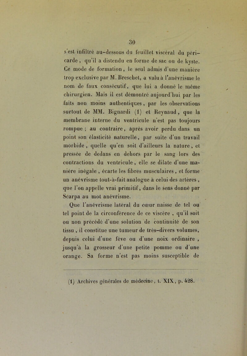 s’est infiltré au-dessous du feuillet viscéral du péri- carde , qu’il a distendu en forme de sac ou de kyste. Ce mode de formation, le seul admis d’une manière trop exclusive par M. Breschet, a valu à l’anévrisme le nom de faux consécutif, que lui a donné le même chirurgien. Mais il est démontré aujourd’hui par les faits non moins authentiques, par les observations surtout de MM. Bignardi (1) et Reynaud , que la membrane interne du ventricule n’est pas toujours rompue; au contraire, après avoir perdu dans un point son élasticité naturelle, par suite d’un travail morbide , quelle qu’en soit d’ailleurs la nature, et pressée de dedans en dehors par le sang lors des contractions du ventricule, elle se dilate d’une ma- nière inégale , écarte les fibres musculaires, et forme un anévrisme tout-à-fait analogue à celui des artères, que l’on appelle vrai primitif, dans le sens donné par Scarpa au mot anévrisme. Que l’anévrisme latéral du cœur naisse de tel ou tel point de la circonférence de ce viscère , qu’il soit ou non précédé d’une solution de continuité de son tissu , il constitue une tumeur de très-divers volumes, depuis celui d’une fève ou d’une noix ordinaire , jusqu’à la grosseur d’une petite pomme ou d’une orange. Sa forme n’est pas moins susceptible de (1) Archives générales de médecine, t. XIX, p. 428.