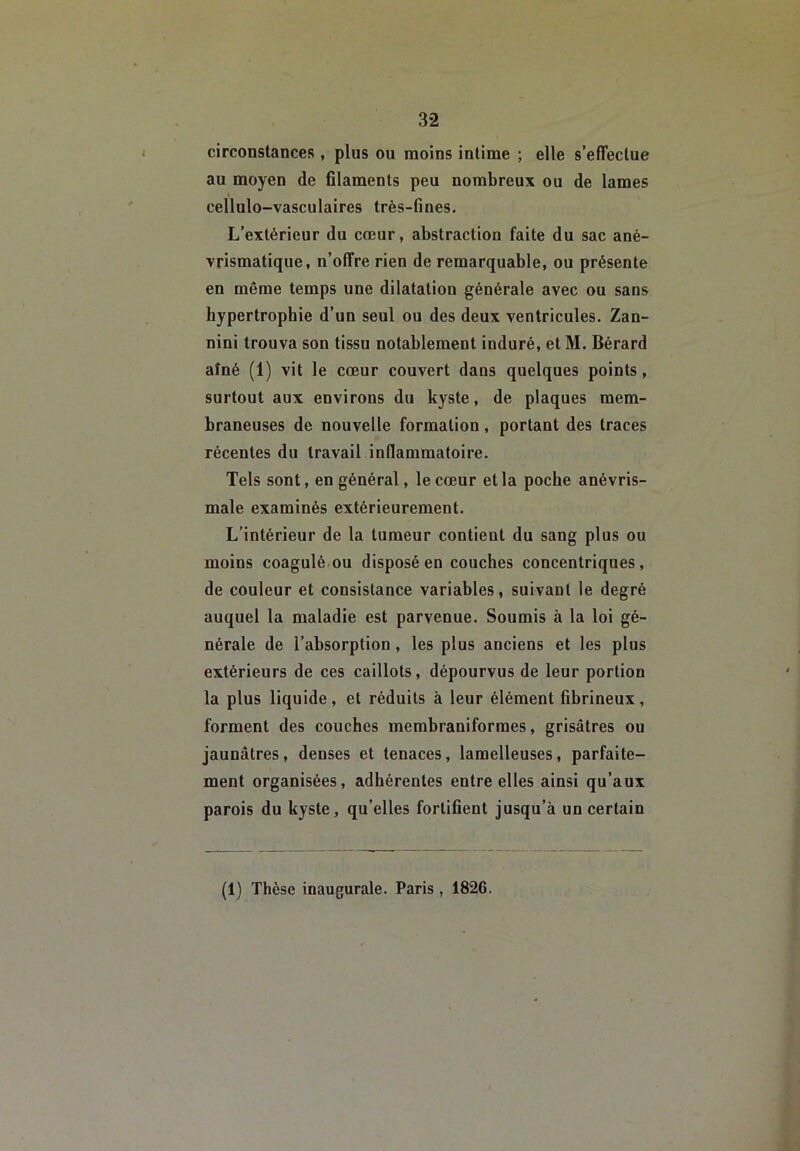 circonstances, plus ou moins intime ; elle s’effectue au moyen de ûlaments peu nombreux ou de lames t cellulo-vasculaires très-fines. L’extérieur du cœur, abstraction faite du sac ané- vrismatique, n’offre rien de remarquable, ou présente en même temps une dilatation générale avec ou sans hypertrophie d’un seul ou des deux ventricules. Zan- nini trouva son tissu notablement induré, et M. Bérard aîné (1) vit le cœur couvert dans quelques points, surtout aux environs du kyste, de plaques mem- braneuses de nouvelle formation, portant des traces récentes du travail inOammatoire. Tels sont, en général, le cœur et la poche anévris- male examinés extérieurement. L'intérieur de la tumeur contient du sang plus ou moins coagulé.ou disposé en couches concentriques, de couleur et consistance variables, suivant le degré auquel la maladie est parvenue. Soumis à la loi gé- nérale de l’absorption, les plus anciens et les plus extérieurs de ces caillots, dépourvus de leur portion la plus liquide, et réduits à leur élément fibrineux, forment des couches membraniformes, grisâtres ou jaunâtres, denses et tenaces, lamelleuses, parfaite- ment organisées, adhérentes entre elles ainsi qu’aux parois du kyste, qu’elles fortifient jusqu’à un certain (1) Thèse inaugurale. Paris , 1826.