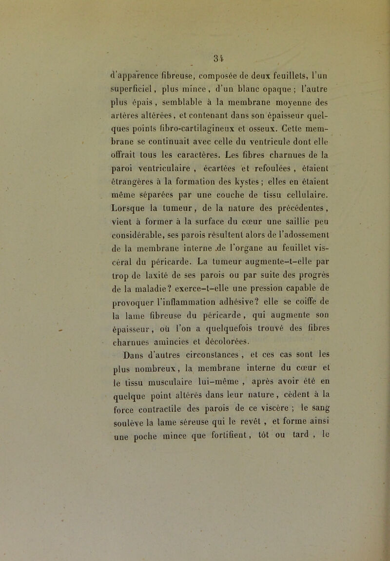 d’apparence fibreuse, composée de deux feuillets, l’un superficiel, plus mince, d’un blanc opaque; l’autre plus épais , semblable à la membrane moyenne des artères altérées, et contenant dans son épaisseur quel- ques points fibro-cartilagineux et osseux. Cette mem- brane se continuait avec celle du ventricule dont elle offrait tous les caractères. Les fibres charnues de la paroi ventriculaire , écartées et refoulées, étaient étrangères à la formation des kystes ; elles en étaient même séparées par une couche de tissu cellulaire. Lorsque la tumeur, de la nature des précédentes, vient à former à la surface du cœur une saillie peu considérable, ses parois résultent alors de l’adossement de la membrane interne .de l'organe au feuillet vis- céral du péricarde. La tumeur augmente-t-elle par trop de laxité de ses parois ou par suite des progrès de la maladie? exerce-t-elle une pression capable de provoquer l’inflammation adhésive? elle se coiffe de la lame fibreuse du péricarde, qui augmente son épaisseur, où l’on a quelquefois trouvé des fibres charnues amincies et décolorées. Dans d’autres circonstances , et ces cas sont les plus nombreux, la membrane interne du cœur et le tissu musculaire lui-même , après avoir été en quelque point altérés dans leur nature, cèdent à la force contractile des parois de ce viscère ; le sang soulève la lame séreuse qui le revêt , et forme ainsi une poche mince que fortifient, tôt ou tard , le