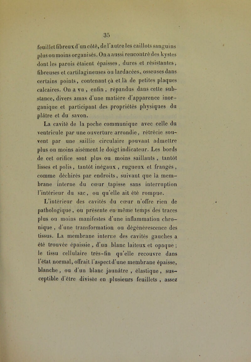 feuillet fibreuxd’un côté, de l’autre les caillots sanguins plus ou moins organisés. On a aussi rencontré des kystes dont les parois étaient épaisses, dures et résistantes, fibreuses et cartilagineuses ou lardacées, osseuses dans certains points, contenant çà et là de petites plaques calcaires. On a vu , enfin , répandus dans cette sub- stance, divers amas d’une matière d’apparence inor- ganique et participant des propriétés physiques du plâtre et du savon. La cavité de la poche communique avec celle du ventricule par une ouverture arrondie, rétrécie sou- vent par une saillie circulaire pouvant admettre plus ou moins aisément le doigt indicateur. Les bords de cet orifice sont plus ou moins saillants , tantôt lisses et polis, tantôt inégaux , rugueux et frangés, comme déchirés par endroits, suivant que la mem- brane interne du cœur tapisse sans interruption l’intérieur du sac, ou qu’elle ait été rompue. L’intérieur des cavités du cœur n’olîre rien de pathologique, ou présente en même temps des traces plus ou moins manifestes d’une inflammation chro- nique , d’une transformation ou dégénérescence des tissus. La membrane interne des cavités gauches a été trouvée épaissie , d’un blanc laiteux et opaque ; le tissu cellulaire très-fin qu’elle recouvre dans l’état normal, offrait l’aspectd’une membrane épaisse, blanche, ou d’un blanc jaunâtre , élastique, sus- ceptible d’être divisée en plusieurs feuillets , assez