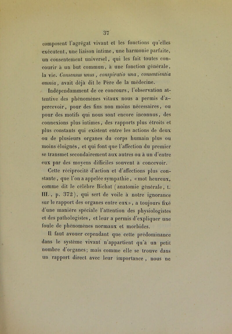 composent l’agrégat vivant et les fonctions qu’elles exécutent, une liaison intime, une harmonie parfaite, un consentement universel, qui les fait toutes con- courir à un but commun, à une fonction générale, la vie. Consensus unus, conspîratio una, consentienlia omnia, avait déjà dit le Père de la médecine. Indépendamment de ce concours, l’observation at- tentive des phénomènes vitaux nous a permis d’a- percevoir, pour des fins non moins nécessaires, ou pour des motifs qui nous sont encore inconnus, des connexions plus intimes, des rapports plus étroits et plus constants qui existent entre les actions de deux ou de plusieurs organes du corps humain plus ou moins éloignés, et qui font que l’affection du premier se transmet secondairement aux autres ou à un d’entre eux par des moyens difficiles souvent à concevoir. Cette réciprocité d’action et d’affections plus con- stante, que l’on a appelée sympathie, «mot heureux, comme dit le célèbre Bichat (anatomie générale, t. III., p. 372), qui sert de voile à notre ignorance sur le rapport des organes entre eux» , a toujours fixé d’une manière spéciale l’attention des physiologistes et des pathologistes, et leur a permis d’expliquer une foule de phénomènes normaux et morbides. 11 faut avouer cependant que cette prédominance dans le système vivant n’appartient qu’à un petit nombre d organes; mais comme elle se trouve dans un rapport direct avec leur importance , nous ne