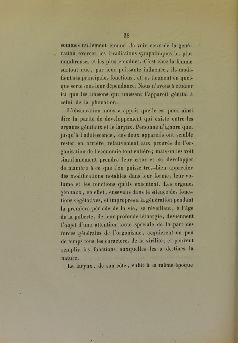 sommes nullement étonné de voir ceux de la géné- » ration exercer les irradiations sympathiques les plus nombreuses et les plus étendues. C’est chez la femme surtout que, par leur puissante influence, ils modi- fient ses principales fonctions, et les tiennent en quel- que sorte sous leur dépendance. Nous n’avons à étudier ici que les liaisons qui unissent l’appareil génital à celui de la phonation. L’observation nous a appris quelle est pour ainsi dire la parité de développement qui existe entre les organes génitaux et le larynx. Personne n’ignore que, jusqu’à l’adolescence, ces deux appareils ont semblé rester en arrière relativement aux progrès de l’or- ganisation de l’économie tout entière ; mais on les voit simultanément prendre leur essor et se développer de manière à ce que l’on puisse très-bien apprécier des modifications notables dans leur forme, leur vo- lume et les fonctions qu’ils exécutent. Les organes génitaux, en effet, ensevelis dans le silence des fonc- tions végétatives, et impropres à la génération pendant la première période de la vie, se réveillent, à l’âge de la puberté, de leur profonde léthargie, deviennent l’objet d’une attention toute spéciale de la part des forces générales de l’organisme, acquièrent en peu de temps tous les caractères de la virilité, et peuvent remplir les fonctions auxquelles les a destinés la nature. Le larynx, de son côté, subit à la même époque