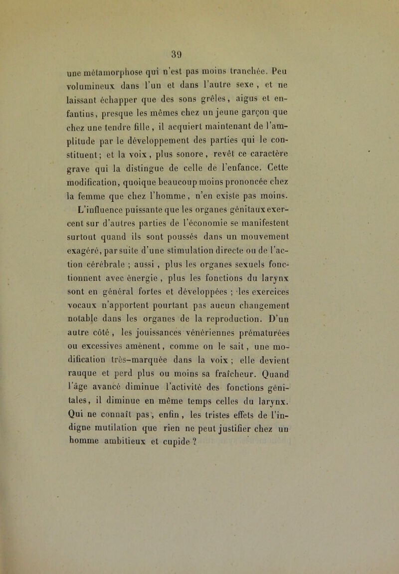 une mélamorphose qui n’est pas moins trancliée. Peu volumineux dans l’un et dans 1 autre sexe , et ne laissant échapper que des sons grêles, aigus et en- fantins, presque les mêmes chez un jeune garçon que chez une tendre fille , il acquiert maintenant de l’am- plitude par le développement des parties qui le con- stituent; et la voix, plus sonore, revêt ce caractère grave qui la distingue de celle de 1 enfance. Cette modification, quoique beaucoup moins prononcée chez la femme que chez l’homme, n’en existe pas moins. L’influence puissante que les organes génitaux exer- cent sur d’autres parties de l’économie se manifestent surtout quand ils sont poussés dans un mouvement exagéré, par suite d’une stimulation directe ou de l’ac- tion cérébrale ; aussi , plus les organes sexuels fonc- tionnent avec énergie , plus les fonctions du larynx sont en général fortes et développées ; les exercices vocaux n’apportent pourtant pas aucun changement notable dans les organes de la reproduction. D’un autre côté , les jouissances vénériennes prématurées ou excessives amènent, comme on le sait, une mo- dification très-marquée dans la voix ; elle devient rauque et perd plus ou moins sa fraîcheur. Quand l’âge avancé diminue l’activité des fonctions géni- tales, il diminue en même temps celles du larynx. Qui ne connaît pas', enfin, les tristes effets de l’in- digne mutilation que rien ne peut justifier chez un homme ambitieux et cupide ?