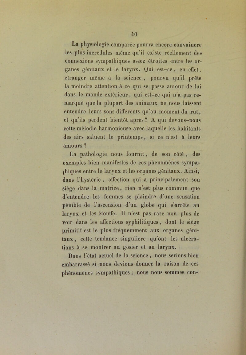 La physiologie comparée pourra encore convaincre les plus incrédules même qu’il existe réellement des connexions sympathiques assez étroites entre les or- ganes génitaux et le larynx. Qui est-ce, en effet, étranger même à la science , pourvu qu’il prête la moindre attention à ce qui se passe autour de lui dans le monde extérieur, qui est-ce qui n’a pas re- marqué que la plupart des animaux ne nous laissent entendre leurs sons différents qu’au moment du rut, et qu’ils perdent bientôt après? A qui devons-nous cette mélodie harmonieuse avec laquelle les habitants des airs saluent le printemps, si ce n’est à leurs amours ? La pathologie nous fournit, de son côté , des exemples bien manifestes de ces phénomènes sympa- thiques entre le larynx et les organes génitaux. Ainsi, dans l’hystérie * affection qui a principalement son siège dans la matrice, rien n’est plus commun que d’entendre les femmes se plaindre d’une sensation pénible de l’ascension d’un globe qui s’arrête au larynx et les étouffe. Il n’est pas rare non plus de voir dans les affections syphilitiques, dont le siège primitif est le plus fréquemment aux organes géni- taux , celte tendance singulière qu’ont les ulcéra- tions à se montrer au gosier et au larynx. Dans l’état actuel de la science, nous serions bien embarrassé si nous devions donner la raison de ces phénomènes sympathiques : nous nous sommes con-