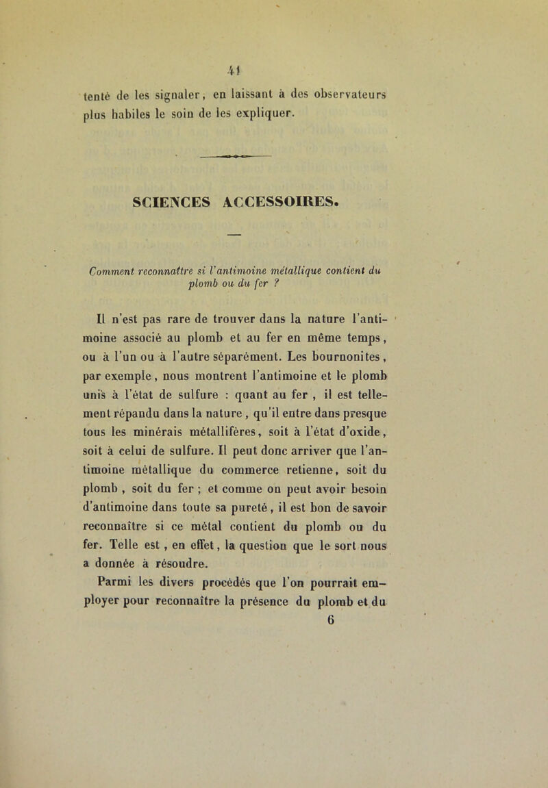 -il tenté de les signaler, en laissant à des observateurs plus habiles le soin de les expliquer. SCIENCES ACCESSOIRES. Comment reconnaître si l’antimoine métallique contient du plomb ou du fer ? Il n’est pas rare de trouver dans la nature l’anti- moine associé au plomb et au fer en même temps, ou à l’un ou à l’autre séparément. Les bournonites, par exemple, nous montrent l’antimoine et le plomb unis à l’état de sulfure : quant au fer , il est telle- ment répandu dans la nature, qu’il entre dans presque tous les minérais métallifères, soit à l’état d’oxide, soit à celui de sulfure. Il peut donc arriver que l’an- timoine métallique du commerce retienne, soit du plomb , soit du fer ; et comme on peut avoir besoin d’antimoine dans toute sa pureté, il est bon de savoir reconnaître si ce métal contient du plomb ou du fer. Telle est, en effet, la question que le sort nous a donnée à résoudre. Parmi les divers procédés que l’on pourrait em- ployer pour reconnaître la présence du plomb et du 6