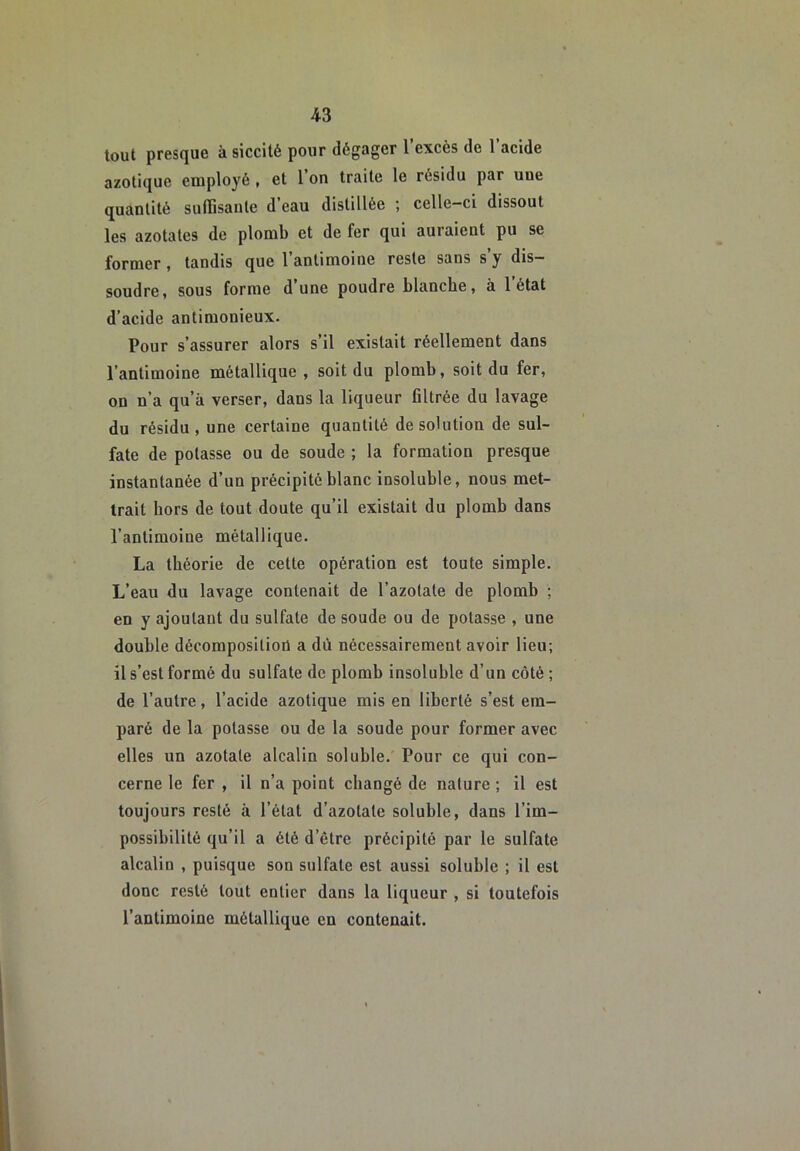 tout presque à siccité pour dégager l’excès de l’acide azotique euiployé , et 1 on traite le résidu par une quantité suffisante d’eau distillée ; celle-ci dissout les azotates de plomb et de fer qui auraient pu se former, tandis que l’antimoine reste sans s’y dis- soudre, sous forme d une poudre blanche, à 1 état d’acide antimonieux. Pour s’assurer alors s’il existait réellement dans l’antimoine métallique , soit du plomb, soit du fer, on n’a qu’à verser, dans la liqueur filtrée du lavage du résidu, une certaine quantité de solution de sul- fate de potasse ou de soude ; la formation presque instantanée d’un précipité blanc insoluble, nous met- trait hors de tout doute qu’il existait du plomb dans l’antimoine métallique. La théorie de cette opération est toute simple. L’eau du lavage contenait de l’azotate de plomb ; en y ajoutant du sulfate de soude ou de potasse , une double décomposition a dù nécessairement avoir lieu; il s’est formé du sulfate de plomb insoluble d’un côté ; de l’autre, l’acide azotique mis en liberté s’est em- paré de la potasse ou de la soude pour former avec elles un azotate alcalin soluble. Pour ce qui con- cerne le fer , il n’a point changé de nature ; il est toujours resté à l’état d’azotate soluble, dans l’im- possibilité qu’il a été d’être précipité par le sulfate alcalin , puisque son sulfate est aussi soluble ; il est donc resté tout entier dans la liqueur , si toutefois l’antimoine métallique en contenait.