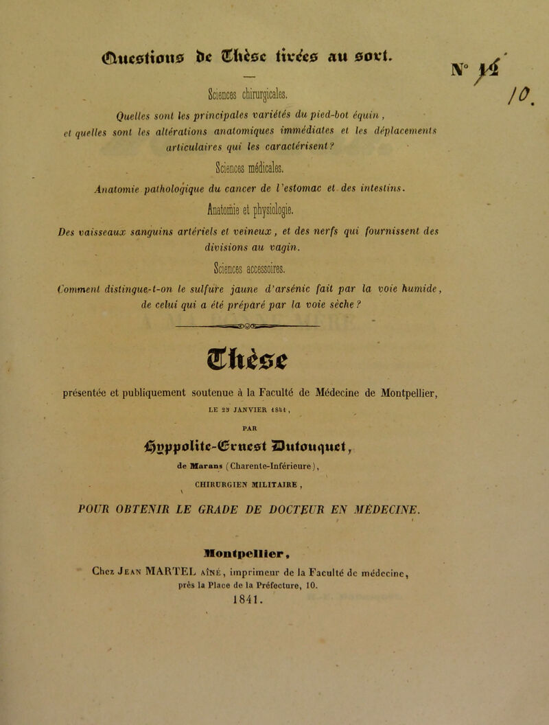 <S\uc0tioti0 be (!^ltè0c ttv<fc0 au 0ovt JV“ Sciences chirurgicales. Quelles sont les principales variétés du pied-bot équin , et quelles so7it les altérations atialomiques immédiates et les déplacetneiKs articulaires qui les caractérisent? Sciences médicales. Anatomie pathologique du cancer de Vestomac et des intestins. Anatomie et physiologie. Des vaisseaux sanguins artériels et veineux, et des nerfs qui fournissent des divisions au vagin. Sciences accessoires. Comment distingue-t-on le sulfure jaune d’arsénic fait par la voie humide, de eelui qui a été préparé par la voie sèche ? présentée et publiquement soutenue à la Faculté de Médecine de Montpellier, LE 2» JANVIER 1841 , PAR de Marans ( Charente-Inférieure ), CHIRURGIEN MILITAIRE , \ POUR OBTENIR LE GRADE DE DOCTEUR EN MÉDECINE. Montpellier, Cher. J EAN MARTEL AÎNÉ, imprimeur de la Faculté de médecine, près la Place de la Préfecture, 10. 1841.