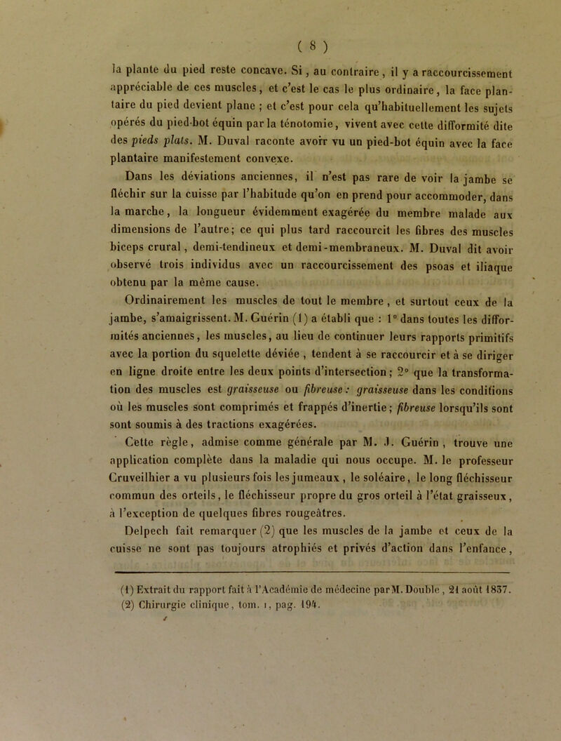 appréciable de ces muscles, et c’est le cas le plus ordinaire, la face plan- taire du pied devient plane ; et c’est pour cela qu’habituellement les sujets opérés du pied-bot équin parla ténotomie, vivent avec cette difformité dite des pieds plats. M. Duval raconte avoir vu un pied-bot équin avec la face plantaire manifestement convexe. Dans les déviations anciennes, il' n’est pas rare de voir la jambe se fléchir sur la cuisse par l’habitude qu’on en prend pour accommoder, dans la marche, la longueur évidemment exagérée du membre malade aux dimensions de l’autre; ce qui plus tard raccourcit les fibres des muscles biceps crural, demi-tendineux et demi-membraneux. M. Duval dit avoir ,observé trois individus avec un raccourcissement des psoas et iliaque obtenu par la même cause. Ordinairement les muscles de tout le membre, et surtout ceux de la jambe, s’amaigrissent. M. Guérin (1) a établi que : 1” dans toutes les diffor- mités anciennes, les muscles, au lieu de continuer leurs rapports primitifs avec la portion du squelette déviée , tendent à se raccourcir et à se diriger en ligne droite entre les deux points d’intersection ; 2“ que la transforma- tion des muscles est graisseuse ou fibreuse : graisseuse dans les conditions où les muscles sont comprimés et frappés d’inertie; fibreuse lorsqu’ils sont sont soumis à des tractions exagérées. Cette règle, admise comme générale par M. .1. Guérin , trouve une application complète dans la maladie qui nous occupe. M. le professeur Gruveilhier a vu plusieurs fois les jumeaux , le soléaire, le long fléchisseur commun des orteils, le fléchisseur propre du gros orteil à l’état graisseux, à l’exception de quelques fibres rougeâtres. Delpech fait remarquer (2) que les muscles de la jambe et ceux de la cuisse ne sont pas toujours atrophiés et privés d’action dans l’enfance, (1) Extrait du rapport fait â l’Académie de médecine parM. Double , 21 août 1837. (2) Chirurgie clinique, tom. i, pag. 194.