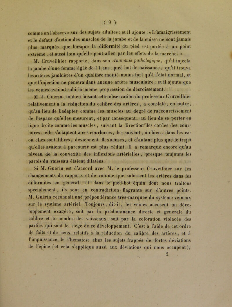 comme on l’observe sur des sujets adultes; et il ajoute : a L’amaigrissement et le défaut d’action des muscles de la jambe et de la cuisse ne sont jamais plus marqués que lorsque la difformité du pied est portée à un point extrême, et aussi loin qu’elle peut aller par les effets de la marche. » M. Cruveilhier rapporte, dans son y'inalomie pathologique, qu’il injecta la jambe d’une femme âgée de 41 ans, pied-bol de naissance, qu’il trouva les artères jambières d’un qualihre moitié moins fort qu’à l’état normal, et que l’injection ne pénétra dans aucune artère musculaire; et il ajoute que les veines avaient subi la même progression de décroissement. M. J. Guérin , tout en faisant cette observation du professeur Cruveilhier relativement à la réduction du calibre des artères , a constaté, en outre, qu’au lieu de L’adapter comme les muscles au degré de raccourcissement de l’espace qu!elles mesurent, et par conséquent, au lieu de se porter en ligne droite comme les muscles , suivant la direction'^des cordes des cour- bures , elle s’adaptent à ces courbures, les suivent, ou bien , dans les cas où elles sont libres, deviennent flexueuses, et d’autant plus que le trajet qu’elles avaient à parcourir est plus réduit. Il a remarqué encore qu’au niveau de la convexité des inflexions artérielles , presque toujours les parois du vaisseau étaient dilatées. Si M. Guérin est d’accord avec M. le professeur Cruveilhier sur les changements de rapports et de volume que subissent les artères dans les difformités en général, et dans le pied-bot équin dont nous traitons spécialement, ils sont en contradiction flagrante, sur d’autres points. M. Guérin reconnaît une prépondérance très-marquée du système veineux sur le système artériel. Toujours, dit-il, les veines accusent un déve- loppement exagéré, soit par la prédominance directe et générale du calibre et du nombre des vaisseaux, soit par la coloration violacée des parties qui sont le siège de ce développement. C’est à l’aide de cet ordre de faits et de ceux relatifs à la réduction du calibre des artères, et à l’impuissance de l’hématose chez les sujets frappés de fortes déviations de l’épine (et cela s’applique aussi aux déviations qui nous occupent),