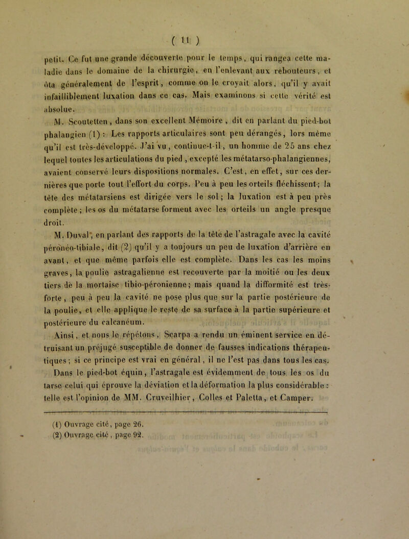 ( ) polit. Ce fut une grande decouverte pour le temps, qui rangea cette ma- ladie dans le domaine de la chirurgie, en l’enlevant aux rebouteurs, et (Ma généralement de l’esprit, comme ou le croyait alors, qu’il y avait infaillibleuxent luxation dans ce cas. Mais examinons si cette vérité est absolue. AI. Scoutetten, dans son excellent Mémoire , dit en parlant du pied-bot phalangien (1) : Les rapports articulaires sont peu dérangés, lors même qu’il est Irès-développé. J’ai Vu, conliuue-t-il, un homme de 25 ans chez lequel toutes les articulations du pied , excepté les métatarso-phalangiennes, avaient conservé leurs dispositions normales. C’est, en effet, sur ces der- nières que porte tout l’effort du corps. Feu à peu les orteils fléchissent ; la tète des métatarsiens est dirigée vers le sol; la luxation est à peu près complète; les os du métatarse forment avec les orteils un angle presque droit. M. Duval* en parlant des rapports de la tête de l’astragale avec la cavité pérdnéo-tibiale, dit (2) qu’il y a toujours un peu de luxation d’arrière en avant, et que même parfois elle est complète. Dans les cas les moins graves, la poulie astragalienne est recouverte par la moitié ou les deux tiers dè la mortaise libio-péronienne; mais quand la difformité est très- forte , peu à peu la cavité ne pose plus que sur la partie postérieure de la poulie, et elle applique le reste de sa surface à la partie supérieure et postérieure du calcanéum. Ainsi, et nous le répétons , Scarpa a rendu un éminent service en dé- truisant un préjugé susceptible de donner de fausses indications thérapeu- tiques ; si ce principe est vrai en général, il ne l’est pas dans tous les cas. Dans le pied-bot équin, l’astragale est évidemment de tous les os du tarse celui qui éprouve la déviation et la déformation la plus considérable: telle est l’opinion de MM. Cruveilhier, Colles et Paletta, et Camper. (1) Ouvrage cité, page 2(i. (2) Ouvrage cité , page 92.